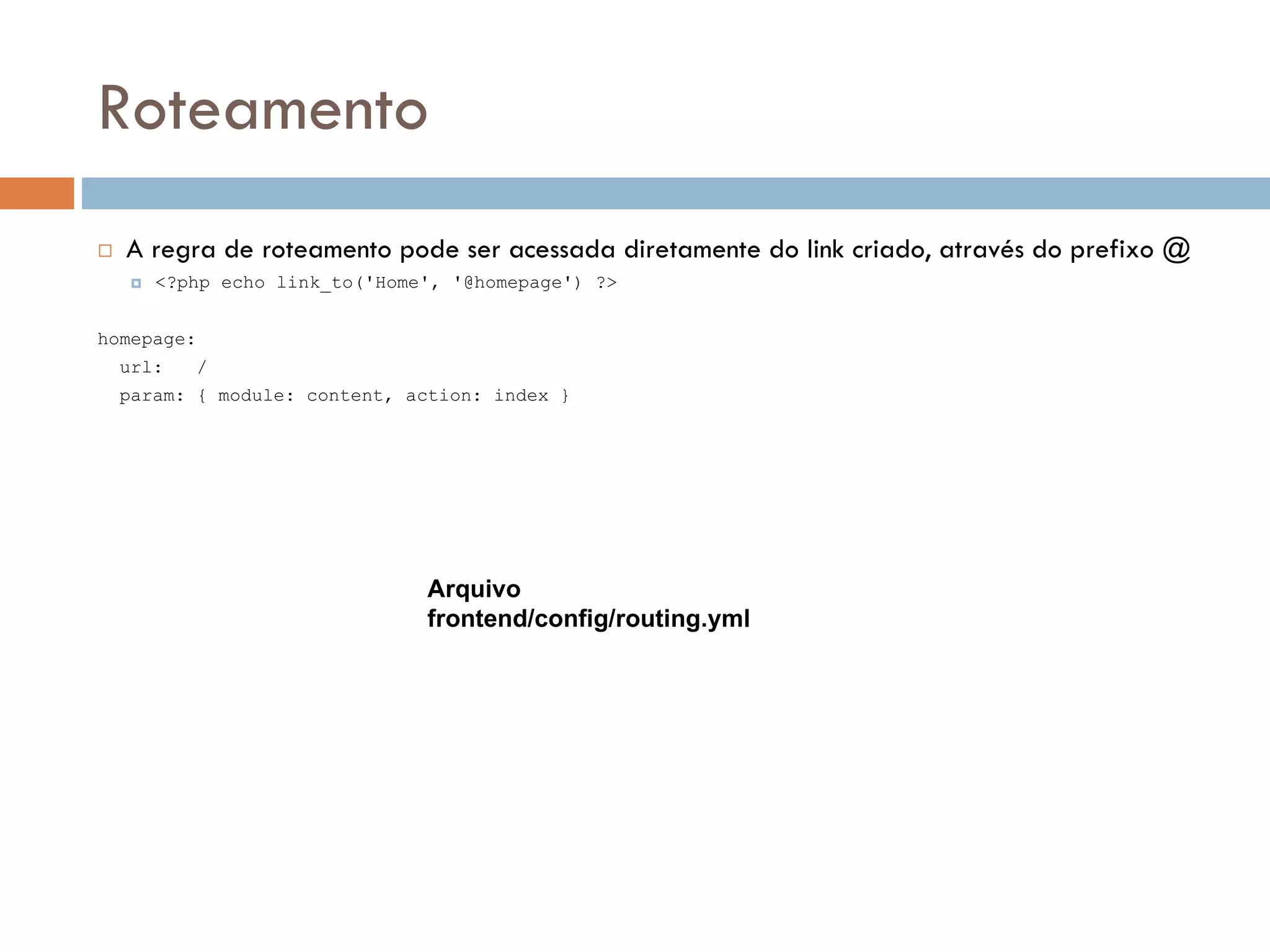 Roteamento  A regra de roteamento pode ser acessada diretamente do link criado, através do prefixo @  <?php echo link_to('Home', '@homepage') ?> homepage: url: / param: { module: content, action: index } Arquivo frontend/config/routing.yml 