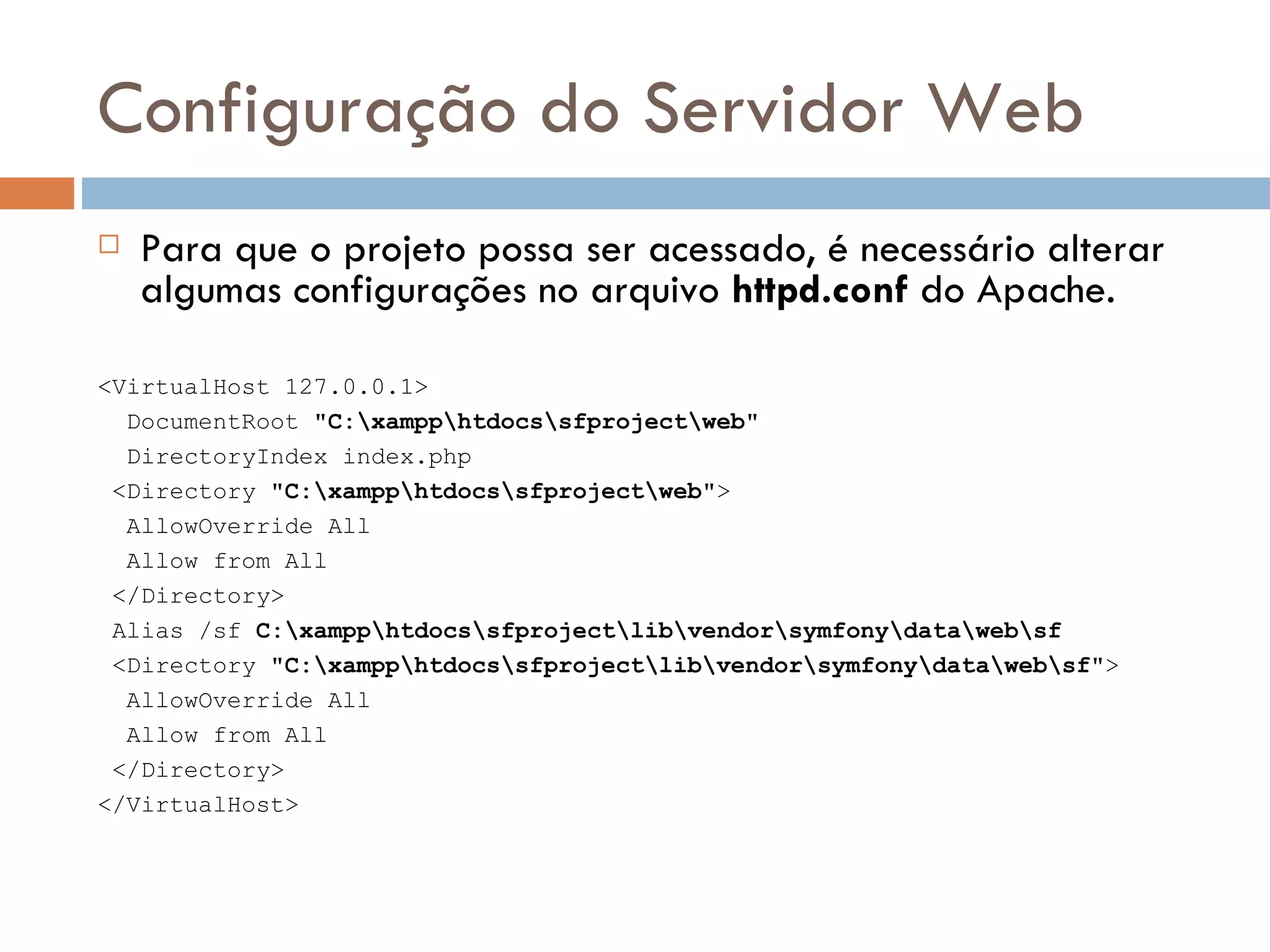 Configuração do Servidor Web  Para que o projeto possa ser acessado, é necessário alterar algumas configurações no arquivo httpd.conf do Apache. <VirtualHost 127.0.0.1> DocumentRoot "C:xampphtdocssfprojectweb" DirectoryIndex index.php <Directory "C:xampphtdocssfprojectweb"> AllowOverride All Allow from All </Directory> Alias /sf C:xampphtdocssfprojectlibvendorsymfonydatawebsf <Directory "C:xampphtdocssfprojectlibvendorsymfonydatawebsf"> AllowOverride All Allow from All </Directory> </VirtualHost> 