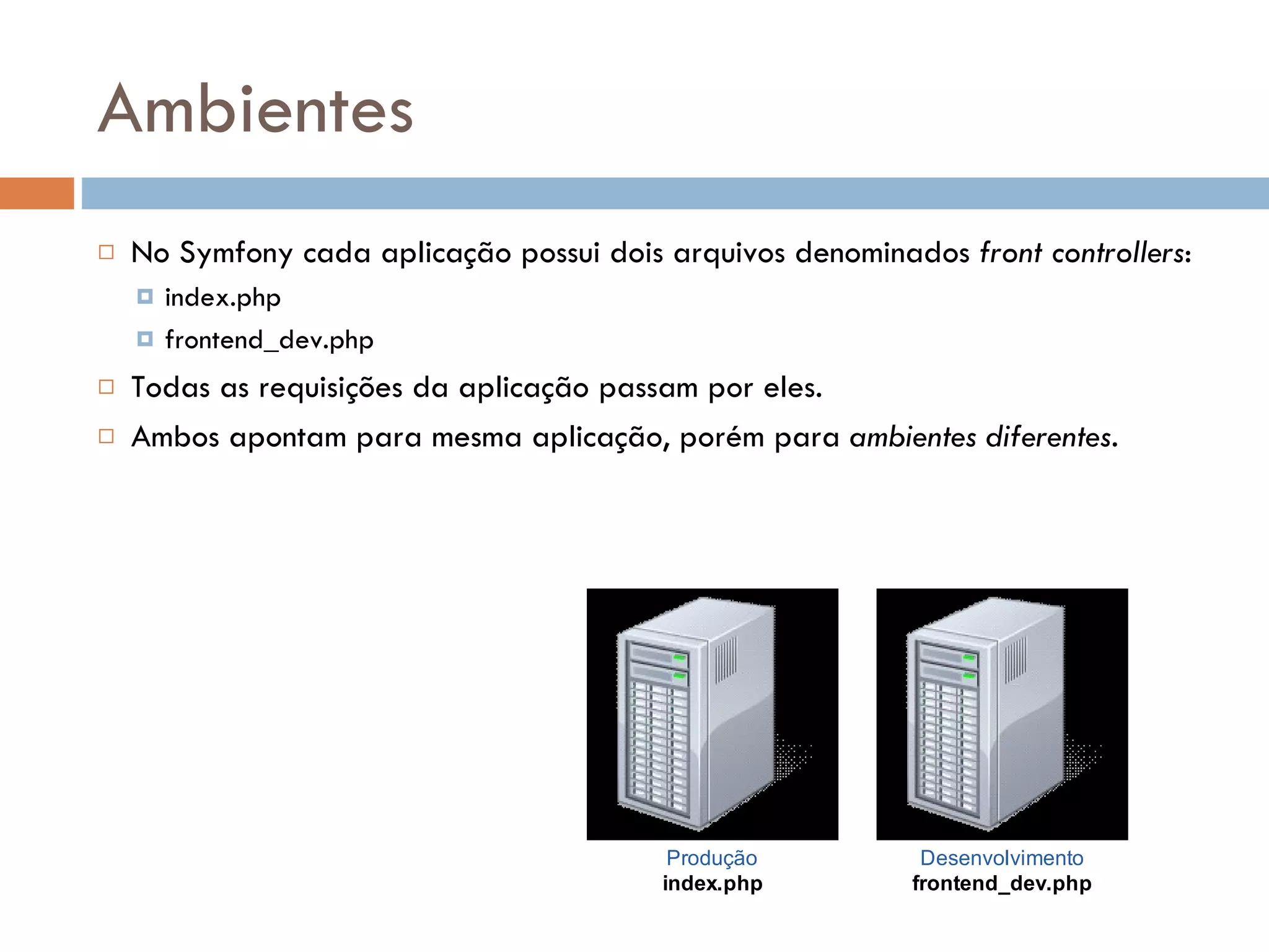 Ambientes  No Symfony cada aplicação possui dois arquivos denominados front controllers:  index.php  frontend_dev.php  Todas as requisições da aplicação passam por eles.  Ambos apontam para mesma aplicação, porém para ambientes diferentes. Produção Desenvolvimento index.php frontend_dev.php 