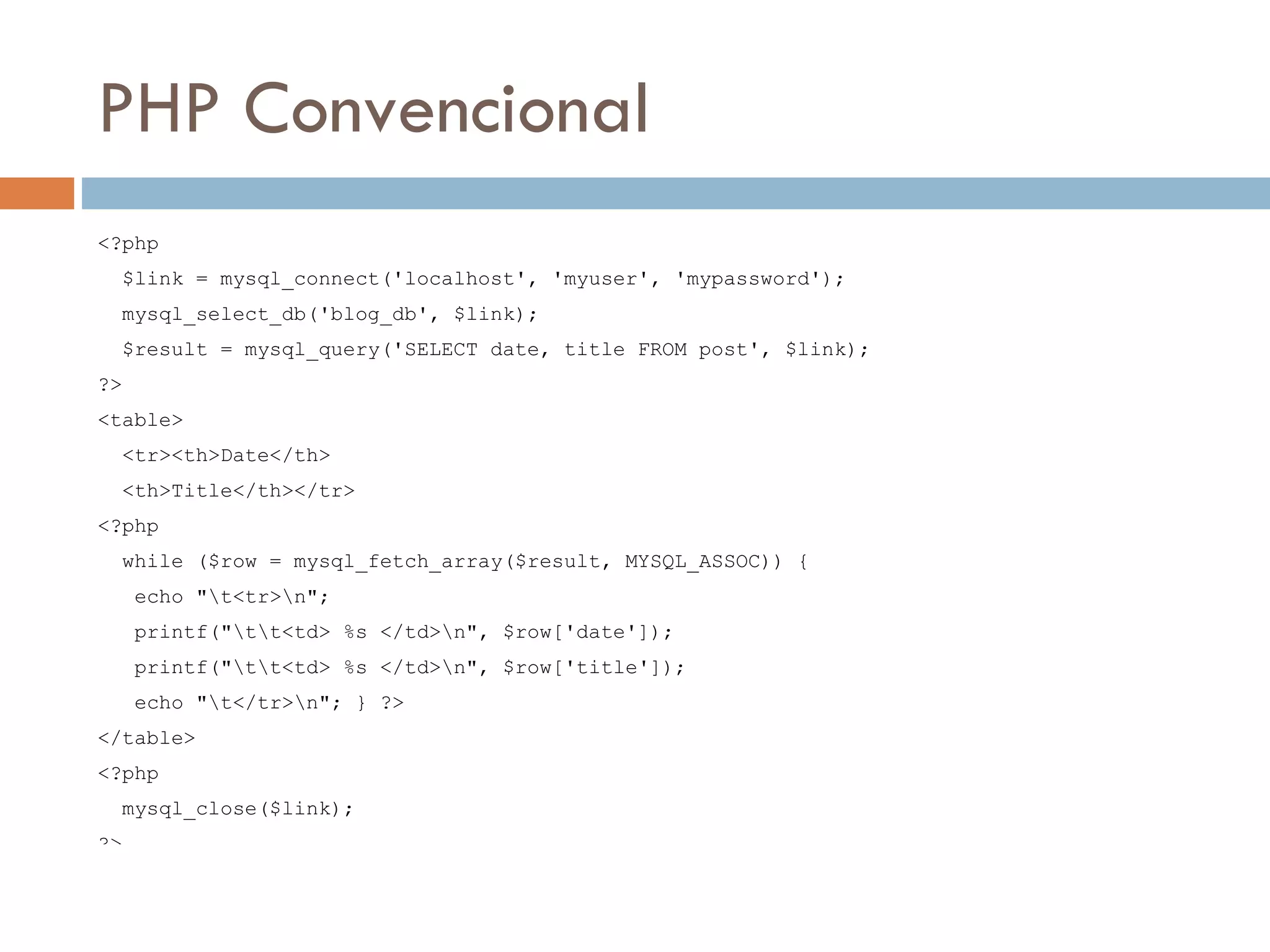 PHP Convencional <?php $link = mysql_connect('localhost', 'myuser', 'mypassword'); mysql_select_db('blog_db', $link); $result = mysql_query('SELECT date, title FROM post', $link); ?> <table> <tr><th>Date</th> <th>Title</th></tr> <?php while ($row = mysql_fetch_array($result, MYSQL_ASSOC)) { echo "t<tr>n"; printf("tt<td> %s </td>n", $row['date']); printf("tt<td> %s </td>n", $row['title']); echo "t</tr>n"; } ?> </table> <?php mysql_close($link); ?> 