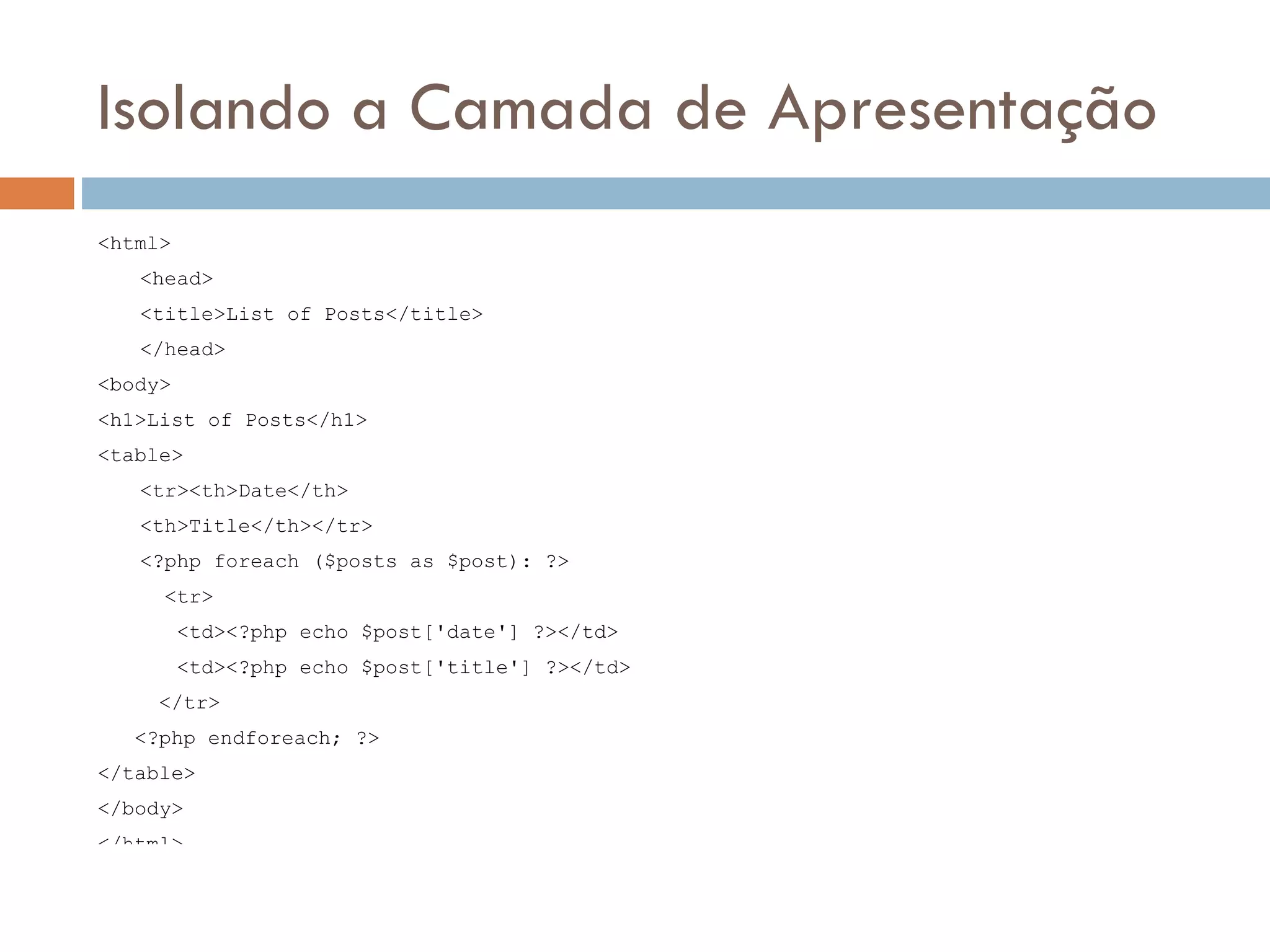 Isolando a Camada de Apresentação <html> <head> <title>List of Posts</title> </head> <body> <h1>List of Posts</h1> <table> <tr><th>Date</th> <th>Title</th></tr> <?php foreach ($posts as $post): ?> <tr> <td><?php echo $post['date'] ?></td> <td><?php echo $post['title'] ?></td> </tr> <?php endforeach; ?> </table> </body> </html> 