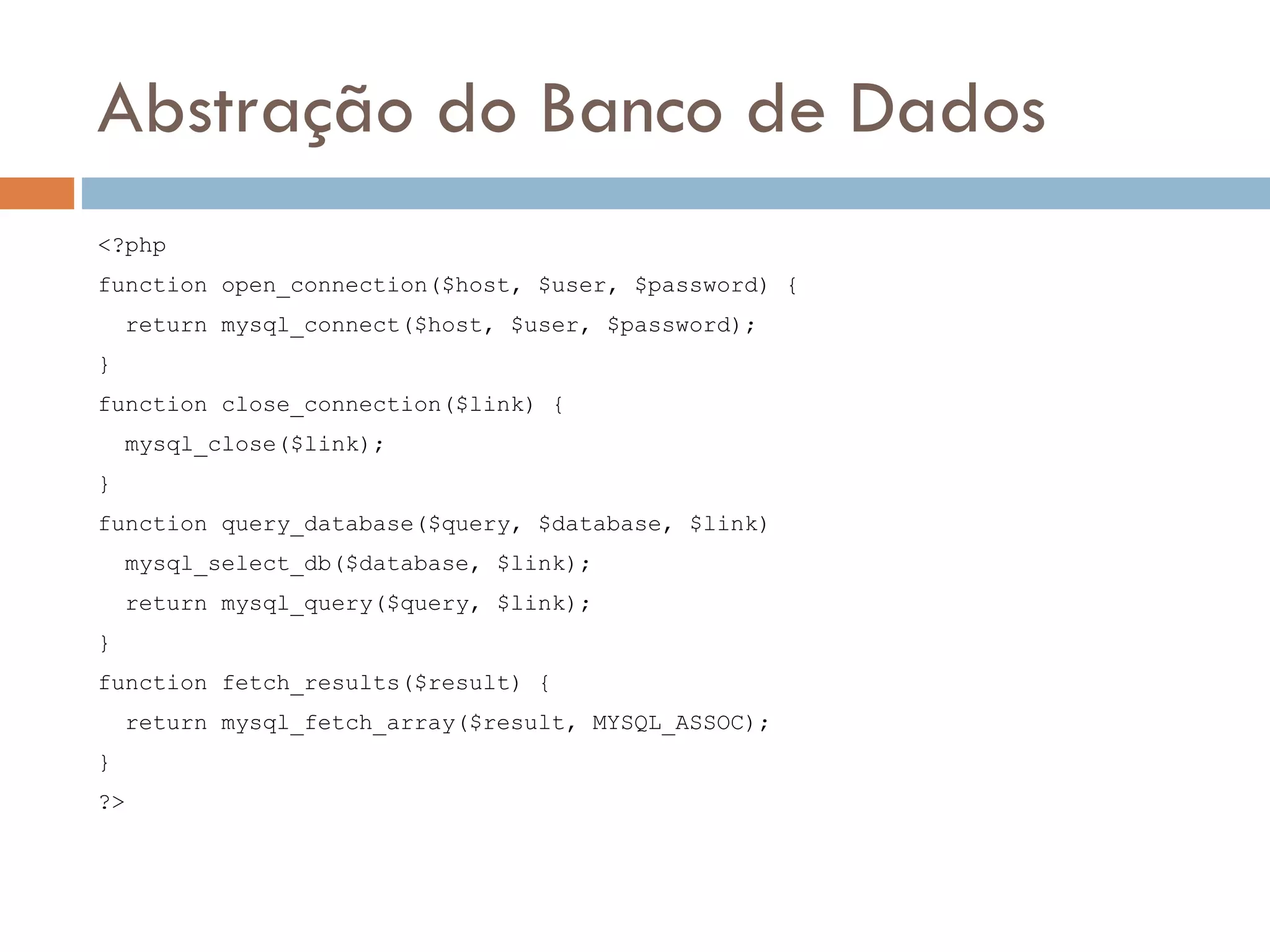 Abstração do Banco de Dados <?php function open_connection($host, $user, $password) { return mysql_connect($host, $user, $password); } function close_connection($link) { mysql_close($link); } function query_database($query, $database, $link) mysql_select_db($database, $link); return mysql_query($query, $link); } function fetch_results($result) { return mysql_fetch_array($result, MYSQL_ASSOC); } ?> 