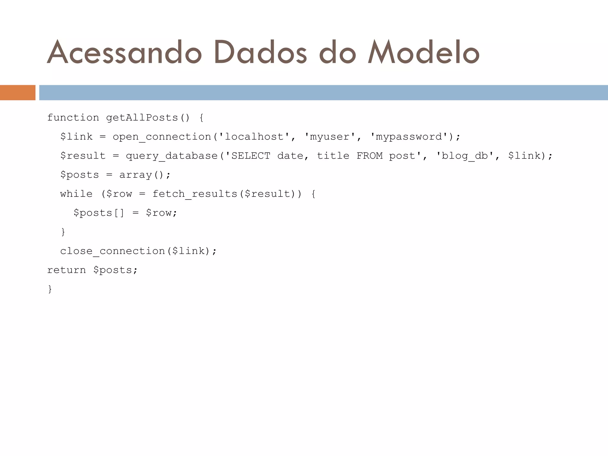 Acessando Dados do Modelo function getAllPosts() { $link = open_connection('localhost', 'myuser', 'mypassword'); $result = query_database('SELECT date, title FROM post', 'blog_db', $link); $posts = array(); while ($row = fetch_results($result)) { $posts[] = $row; } close_connection($link); return $posts; } 