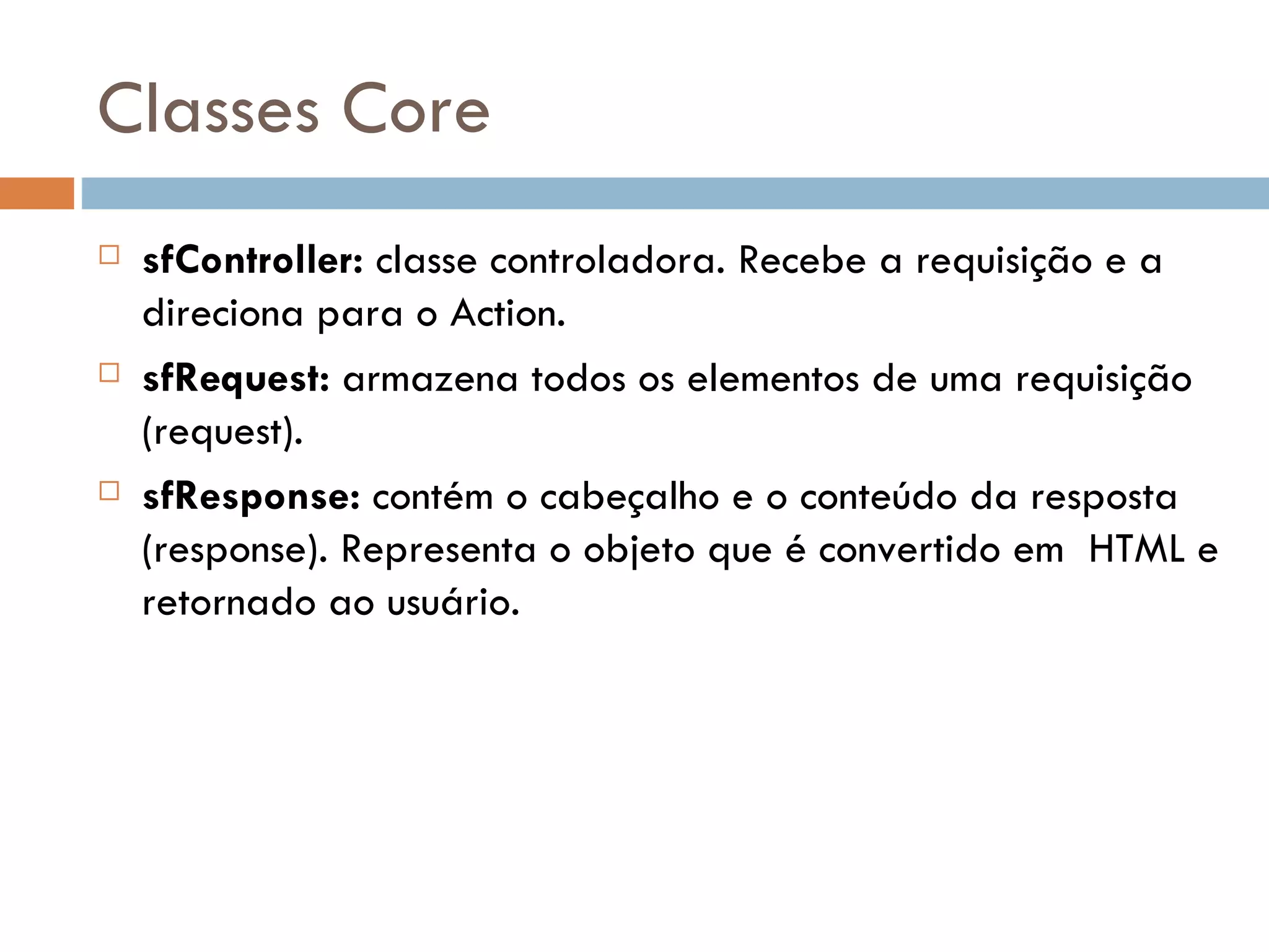 Classes Core  sfController: classe controladora. Recebe a requisição e a direciona para o Action.  sfRequest: armazena todos os elementos de uma requisição (request).  sfResponse: contém o cabeçalho e o conteúdo da resposta (response). Representa o objeto que é convertido em HTML e retornado ao usuário. 