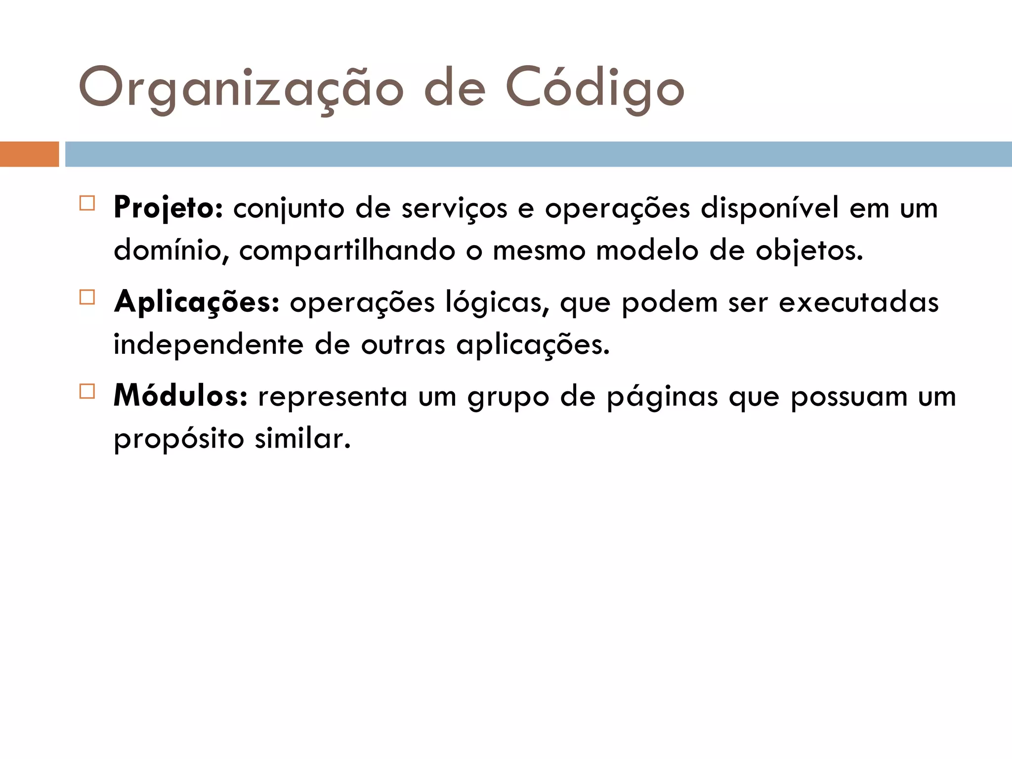 Organização de Código  Projeto: conjunto de serviços e operações disponível em um domínio, compartilhando o mesmo modelo de objetos.  Aplicações: operações lógicas, que podem ser executadas independente de outras aplicações.  Módulos: representa um grupo de páginas que possuam um propósito similar. 