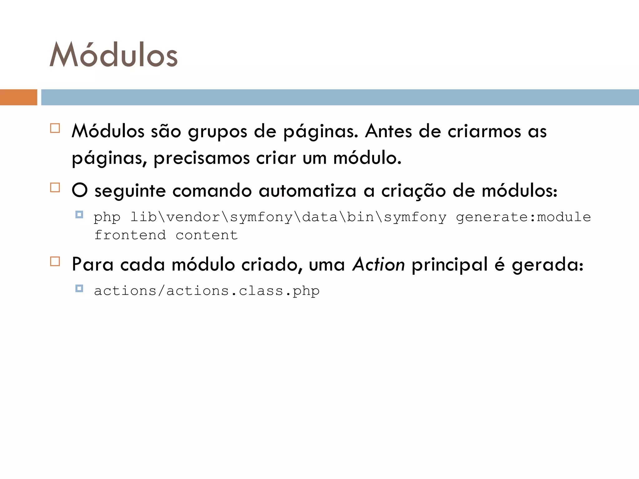 Módulos  Módulos são grupos de páginas. Antes de criarmos as páginas, precisamos criar um módulo.  O seguinte comando automatiza a criação de módulos:  php libvendorsymfonydatabinsymfony generate:module frontend content  Para cada módulo criado, uma Action principal é gerada:  actions/actions.class.php 