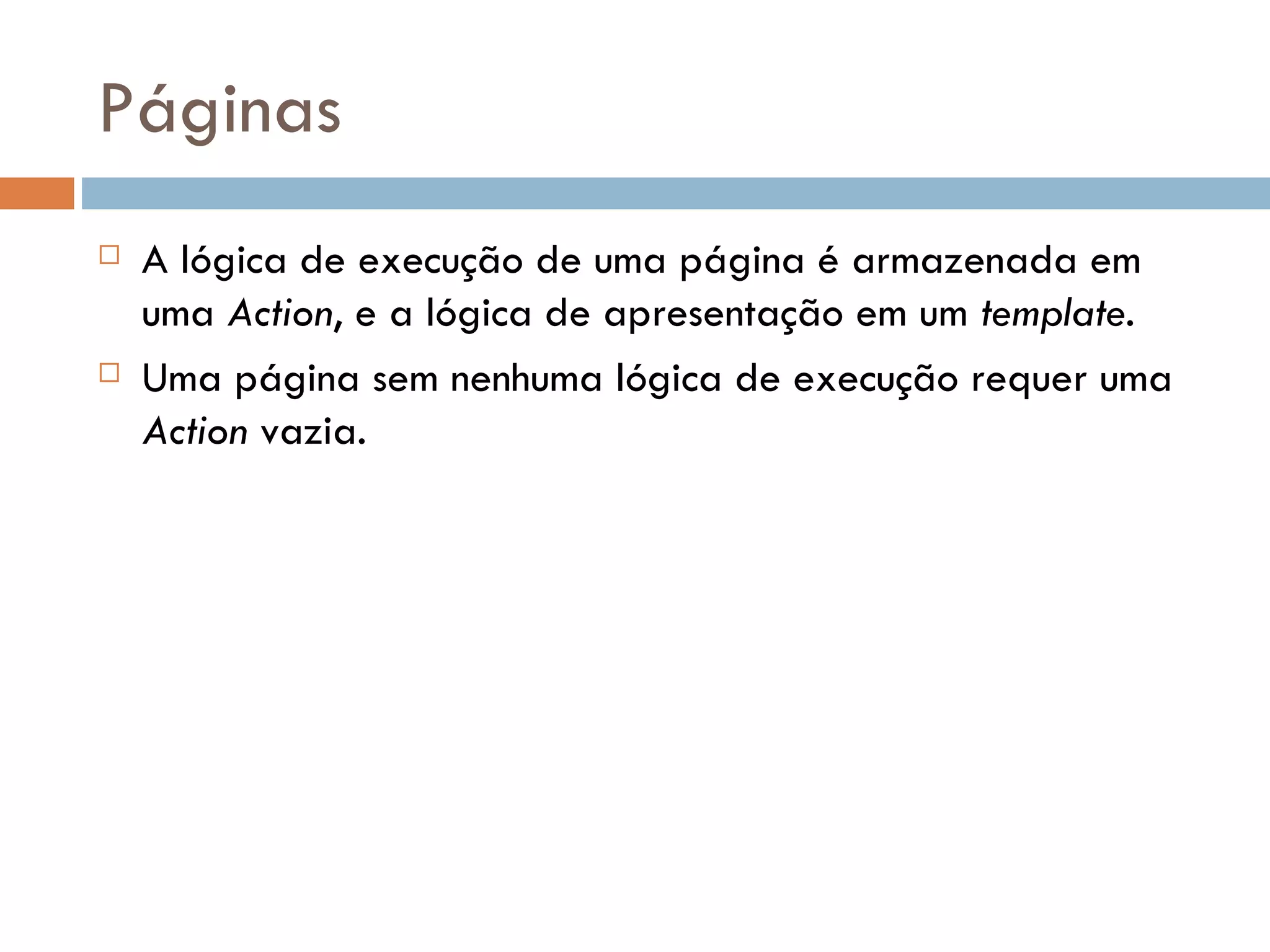 Páginas  A lógica de execução de uma página é armazenada em uma Action, e a lógica de apresentação em um template.  Uma página sem nenhuma lógica de execução requer uma Action vazia. 