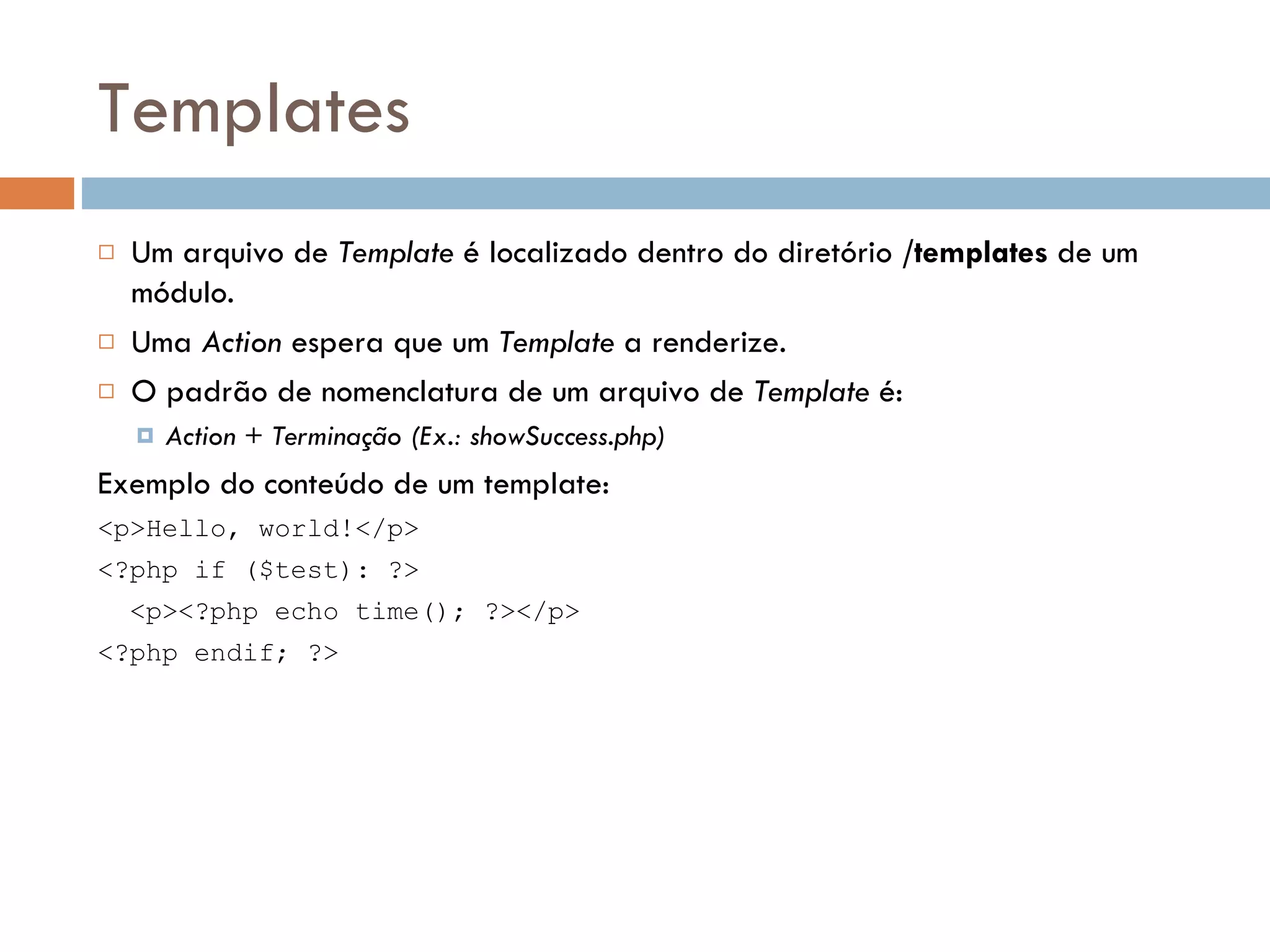 Templates  Um arquivo de Template é localizado dentro do diretório /templates de um módulo.  Uma Action espera que um Template a renderize.  O padrão de nomenclatura de um arquivo de Template é:  Action + Terminação (Ex.: showSuccess.php) Exemplo do conteúdo de um template: <p>Hello, world!</p> <?php if ($test): ?> <p><?php echo time(); ?></p> <?php endif; ?> 