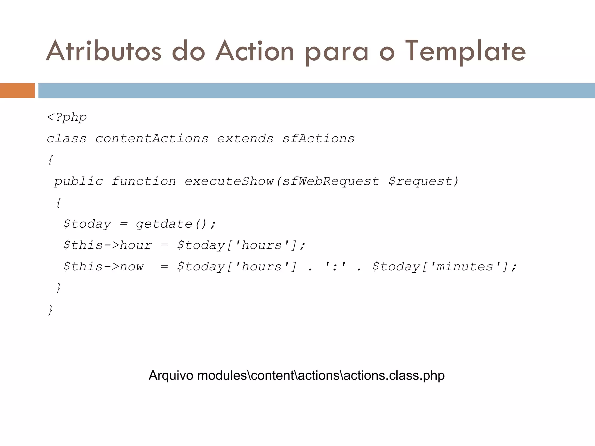 Atributos do Action para o Template <?php class contentActions extends sfActions { public function executeShow(sfWebRequest $request) { $today = getdate(); $this->hour = $today['hours']; $this->now = $today['hours'] . ':' . $today['minutes']; } } Arquivo modulescontentactionsactions.class.php 