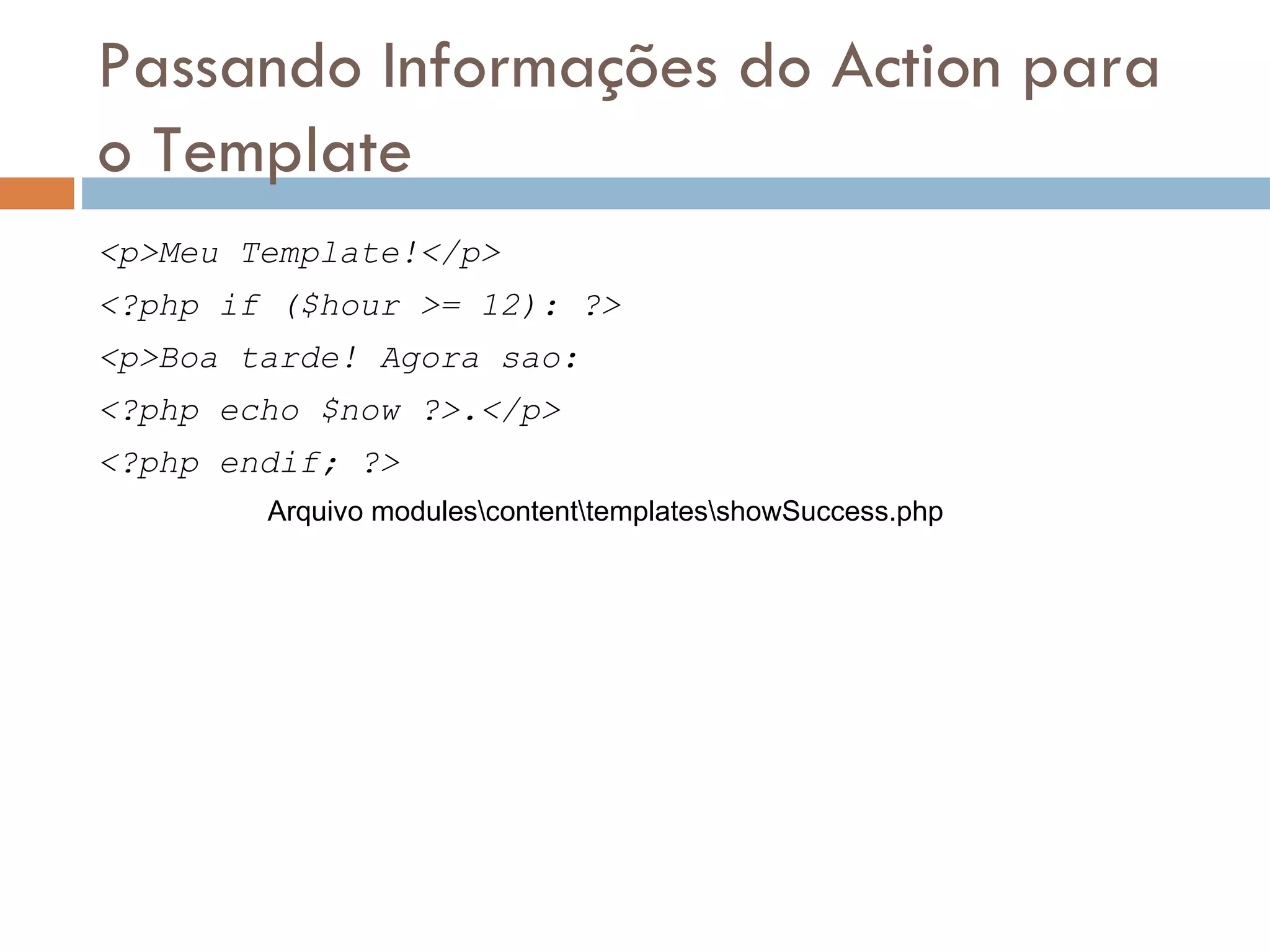 Passando Informações do Action para o Template <p>Meu Template!</p> <?php if ($hour >= 12): ?> <p>Boa tarde! Agora sao: <?php echo $now ?>.</p> <?php endif; ?> Arquivo modulescontenttemplatesshowSuccess.php 