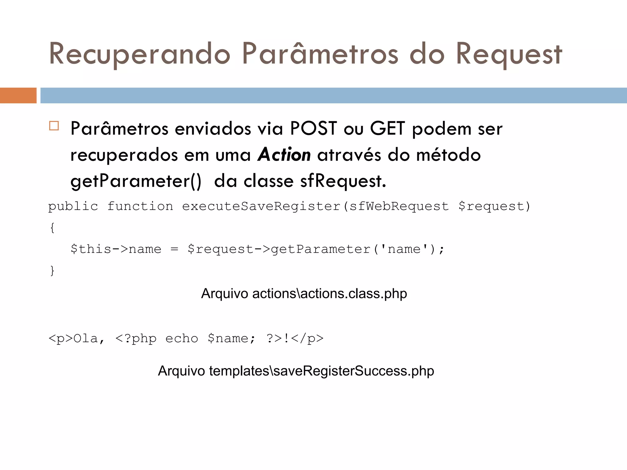 Recuperando Parâmetros do Request  Parâmetros enviados via POST ou GET podem ser recuperados em uma Action através do método getParameter() da classe sfRequest. public function executeSaveRegister(sfWebRequest $request) { $this->name = $request->getParameter('name'); } Arquivo actionsactions.class.php <p>Ola, <?php echo $name; ?>!</p> Arquivo templatessaveRegisterSuccess.php 