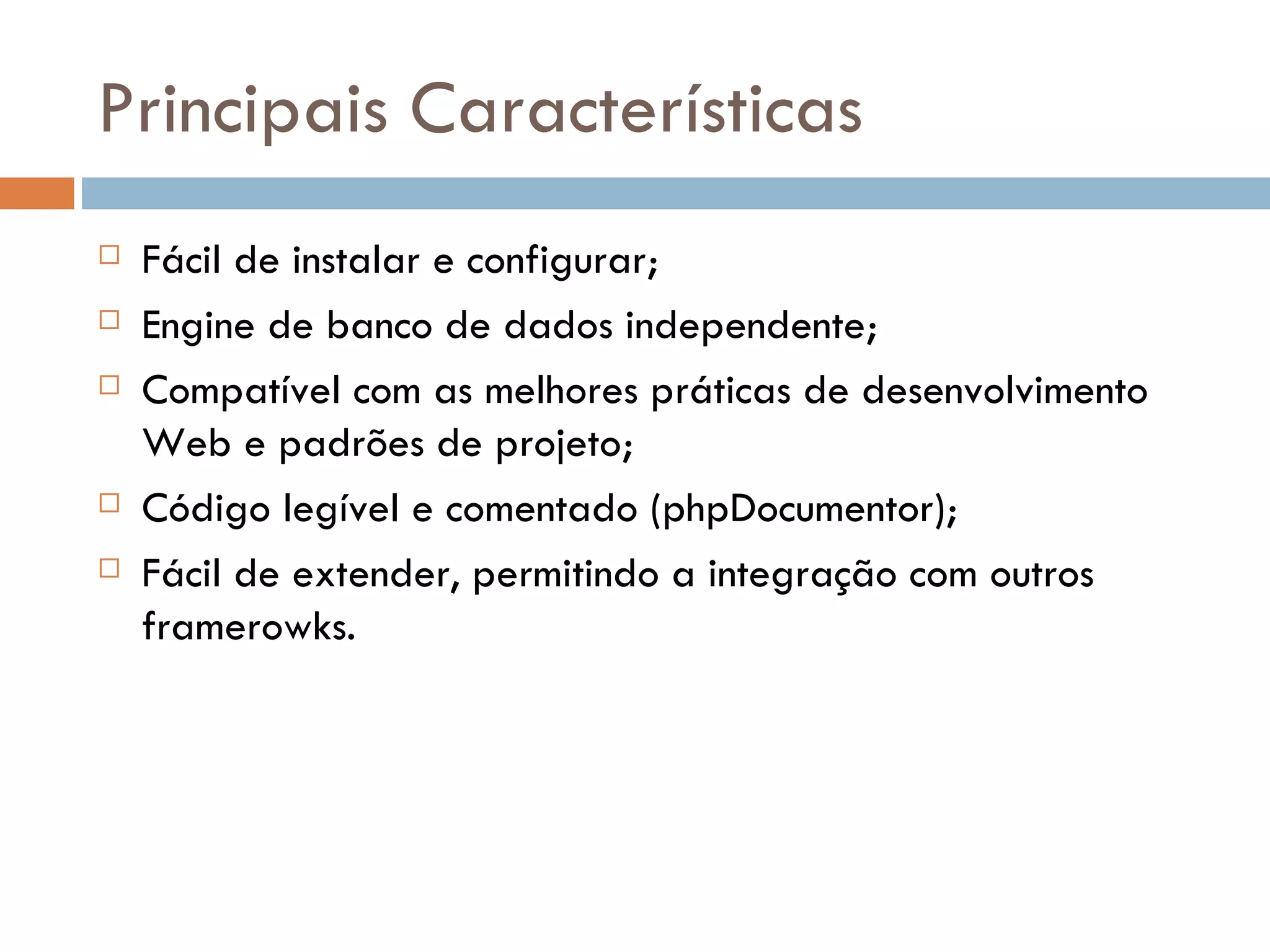 Principais Características  Fácil de instalar e configurar;  Engine de banco de dados independente;  Compatível com as melhores práticas de desenvolvimento Web e padrões de projeto;  Código legível e comentado (phpDocumentor);  Fácil de extender, permitindo a integração com outros framerowks. 