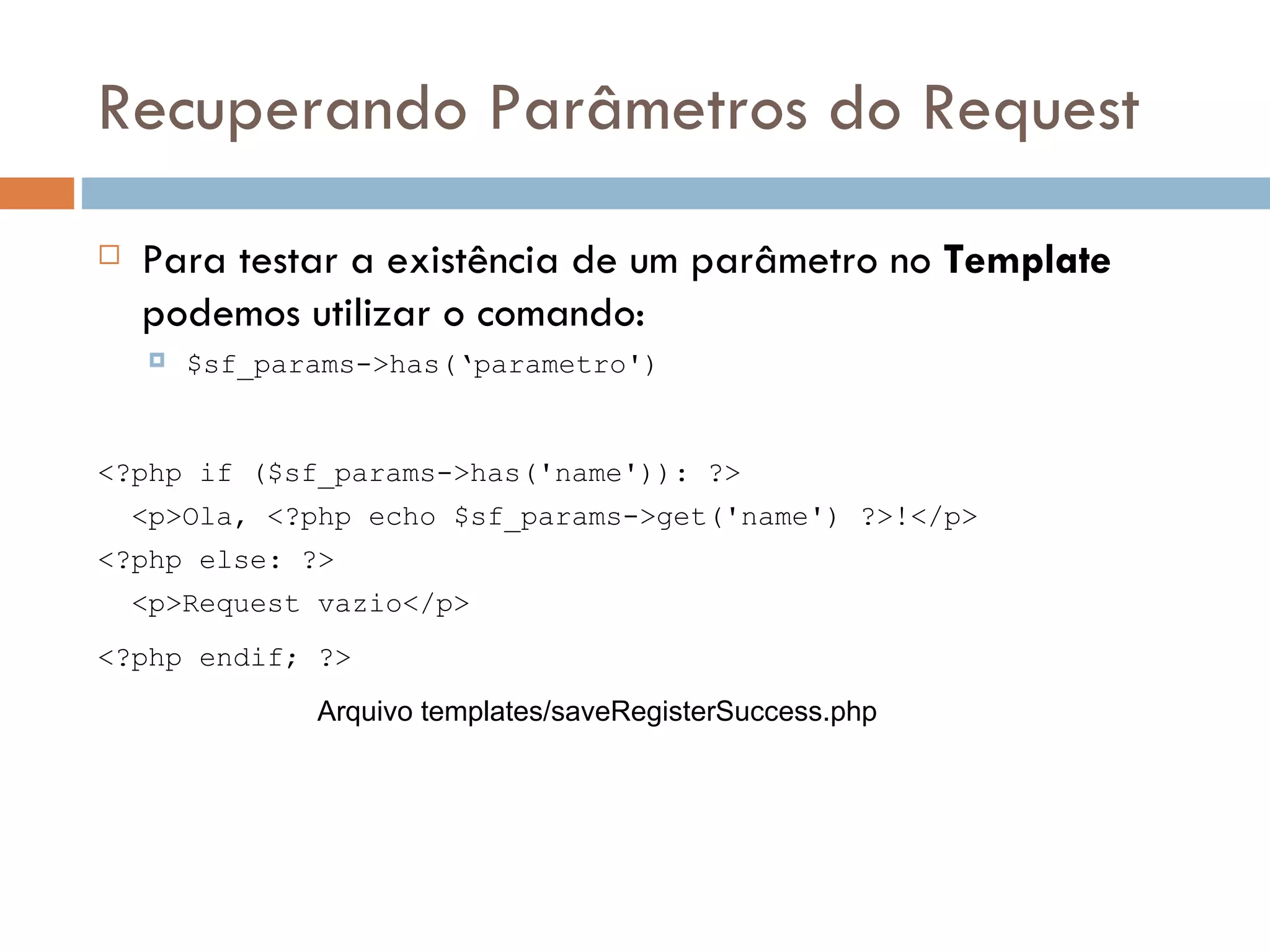 Recuperando Parâmetros do Request  Para testar a existência de um parâmetro no Template podemos utilizar o comando:  $sf_params->has(‘parametro') <?php if ($sf_params->has('name')): ?> <p>Ola, <?php echo $sf_params->get('name') ?>!</p> <?php else: ?> <p>Request vazio</p> <?php endif; ?> Arquivo templates/saveRegisterSuccess.php 