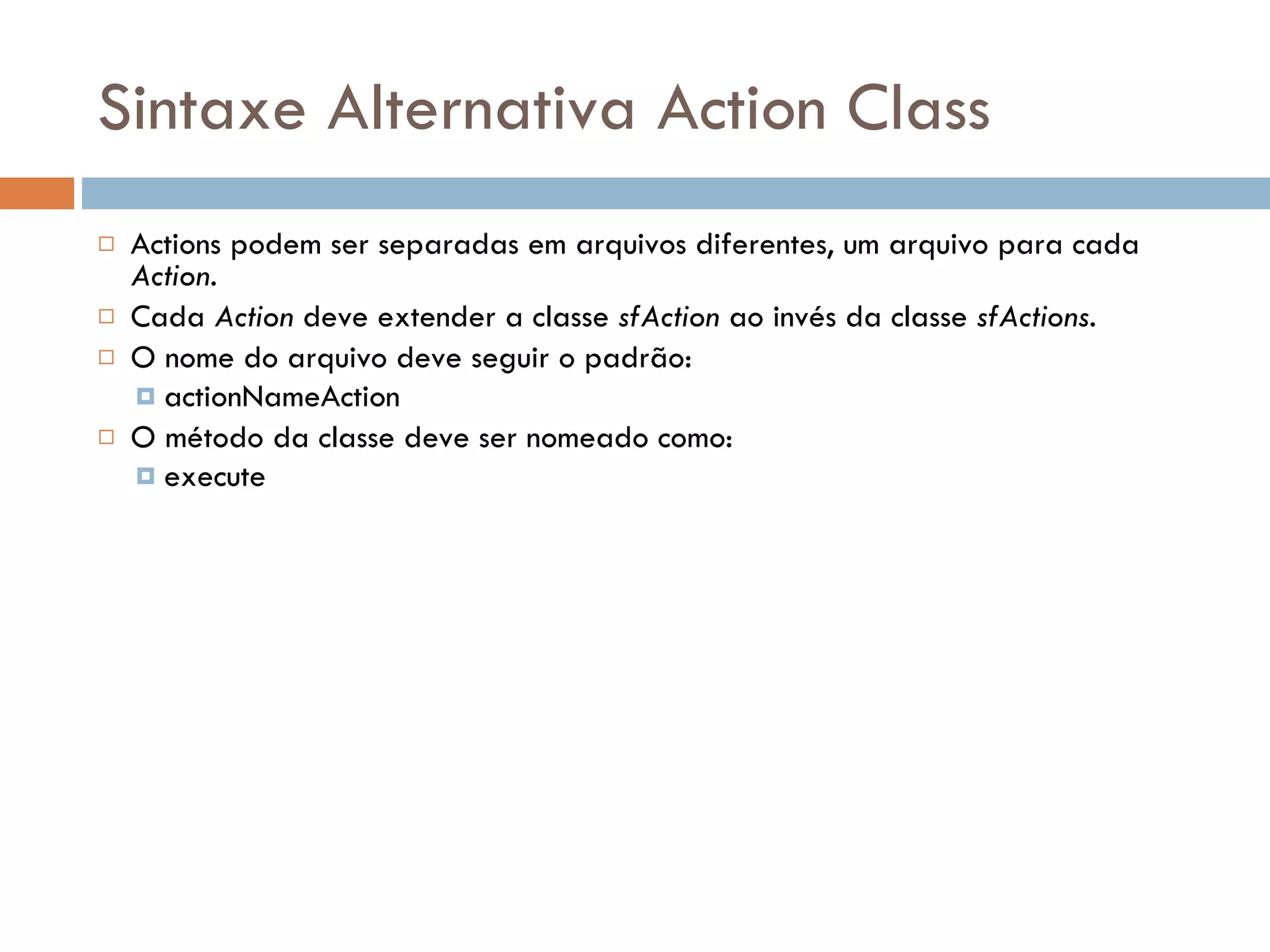 Sintaxe Alternativa Action Class  Actions podem ser separadas em arquivos diferentes, um arquivo para cada Action.  Cada Action deve extender a classe sfAction ao invés da classe sfActions.  O nome do arquivo deve seguir o padrão:  actionNameAction  O método da classe deve ser nomeado como:  execute 