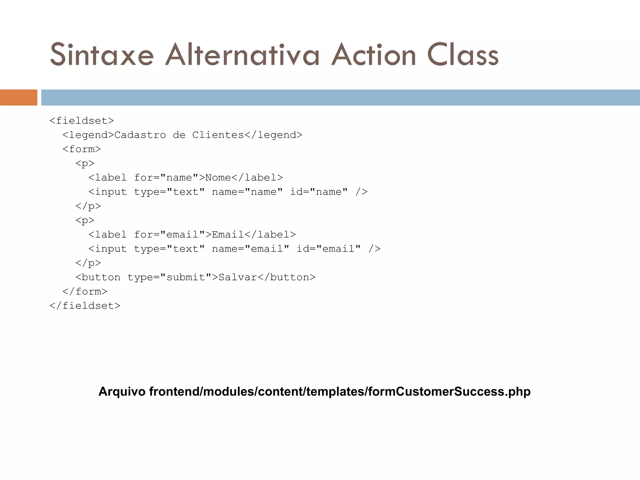Sintaxe Alternativa Action Class <fieldset> <legend>Cadastro de Clientes</legend> <form> <p> <label for="name">Nome</label> <input type="text" name="name" id="name" /> </p> <p> <label for="email">Email</label> <input type="text" name="email" id="email" /> </p> <button type="submit">Salvar</button> </form> </fieldset> Arquivo frontend/modules/content/templates/formCustomerSuccess.php 