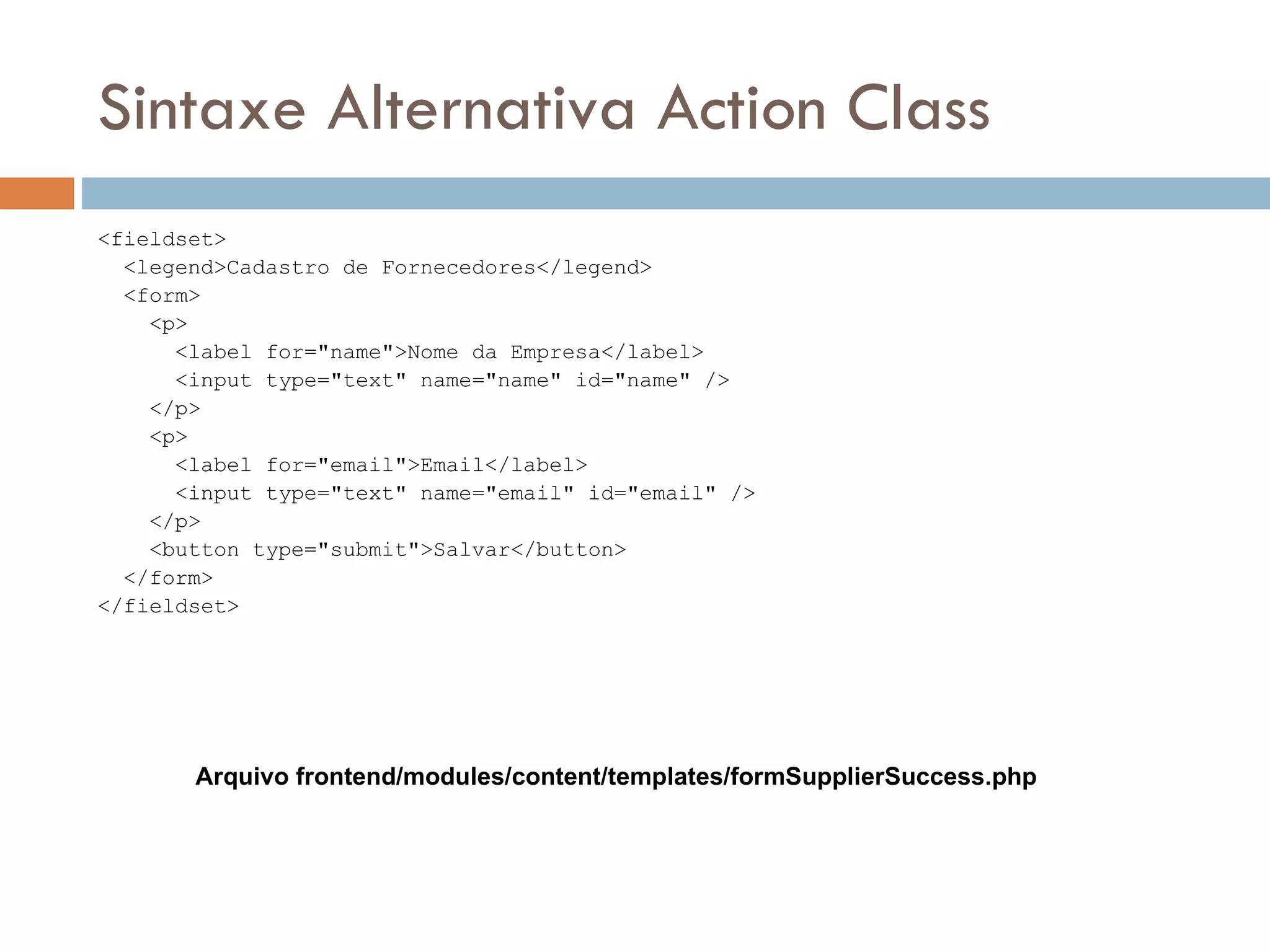 Sintaxe Alternativa Action Class <fieldset> <legend>Cadastro de Fornecedores</legend> <form> <p> <label for="name">Nome da Empresa</label> <input type="text" name="name" id="name" /> </p> <p> <label for="email">Email</label> <input type="text" name="email" id="email" /> </p> <button type="submit">Salvar</button> </form> </fieldset> Arquivo frontend/modules/content/templates/formSupplierSuccess.php 