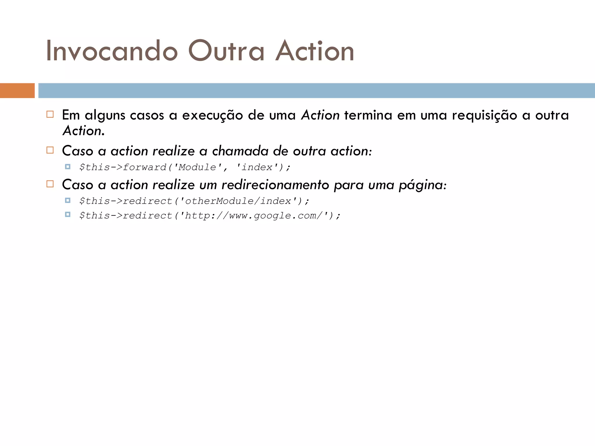 Invocando Outra Action  Em alguns casos a execução de uma Action termina em uma requisição a outra Action.  Caso a action realize a chamada de outra action:  $this->forward('Module', 'index');  Caso a action realize um redirecionamento para uma página:  $this->redirect('otherModule/index');  $this->redirect('http://www.google.com/'); 