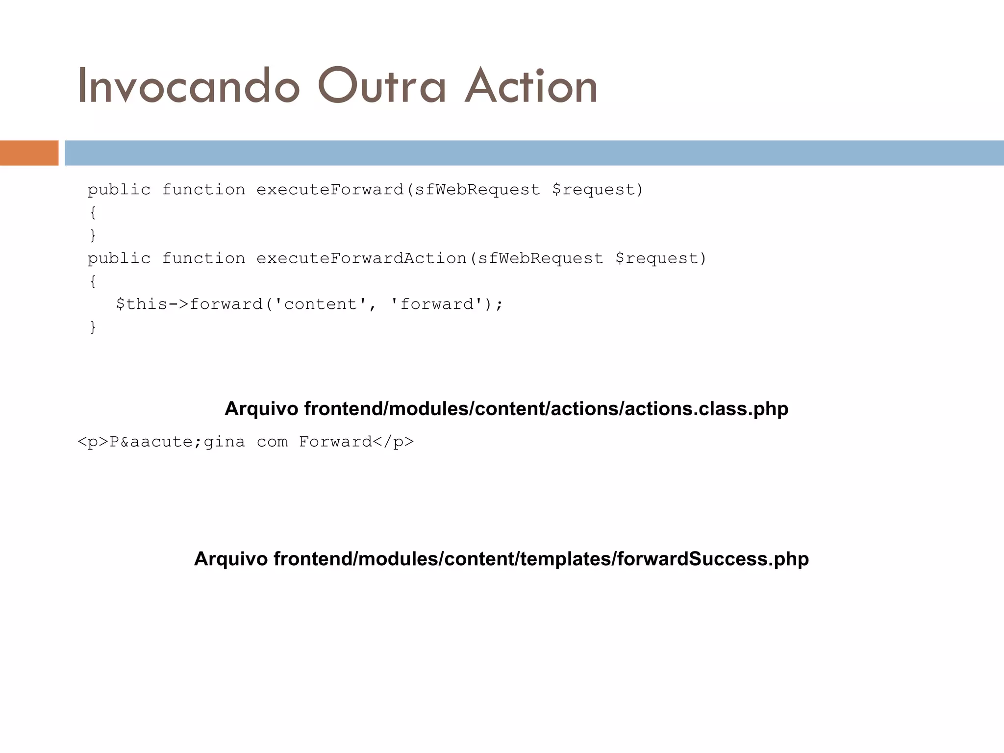 Invocando Outra Action public function executeForward(sfWebRequest $request) { } public function executeForwardAction(sfWebRequest $request) { $this->forward('content', 'forward'); } Arquivo frontend/modules/content/actions/actions.class.php <p>P&aacute;gina com Forward</p> Arquivo frontend/modules/content/templates/forwardSuccess.php 