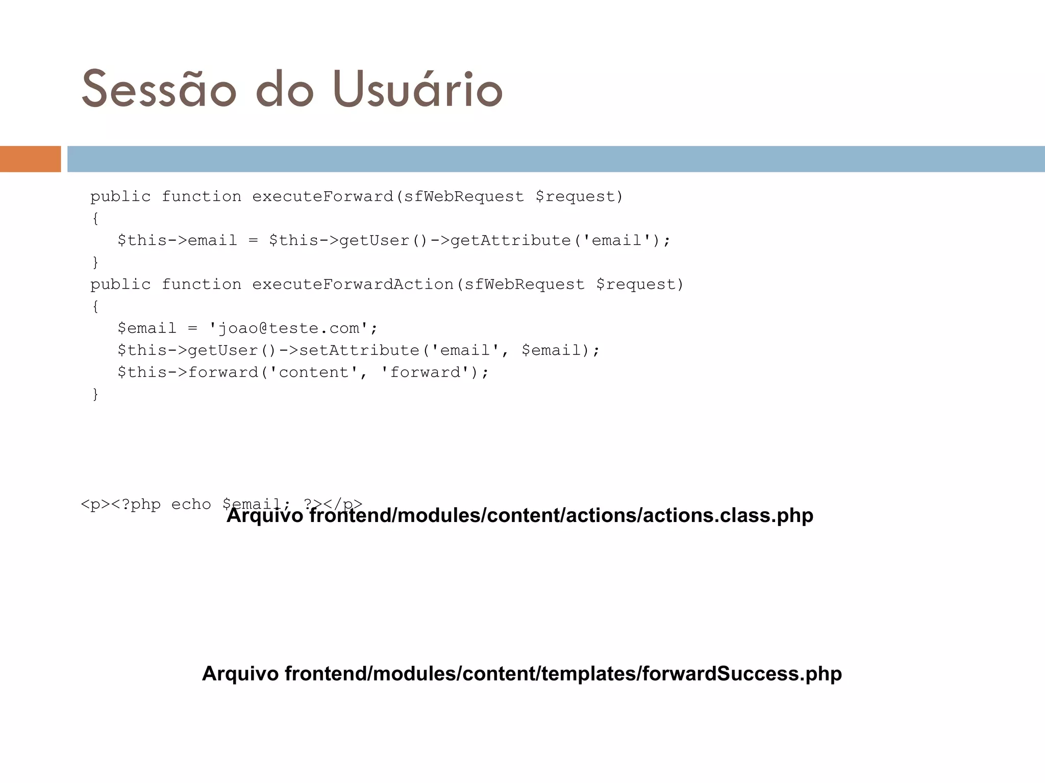 Sessão do Usuário public function executeForward(sfWebRequest $request) { $this->email = $this->getUser()->getAttribute('email'); } public function executeForwardAction(sfWebRequest $request) { $email = 'joao@teste.com'; $this->getUser()->setAttribute('email', $email); $this->forward('content', 'forward'); } <p><?php echo $email; ?></p> Arquivo frontend/modules/content/actions/actions.class.php Arquivo frontend/modules/content/templates/forwardSuccess.php 