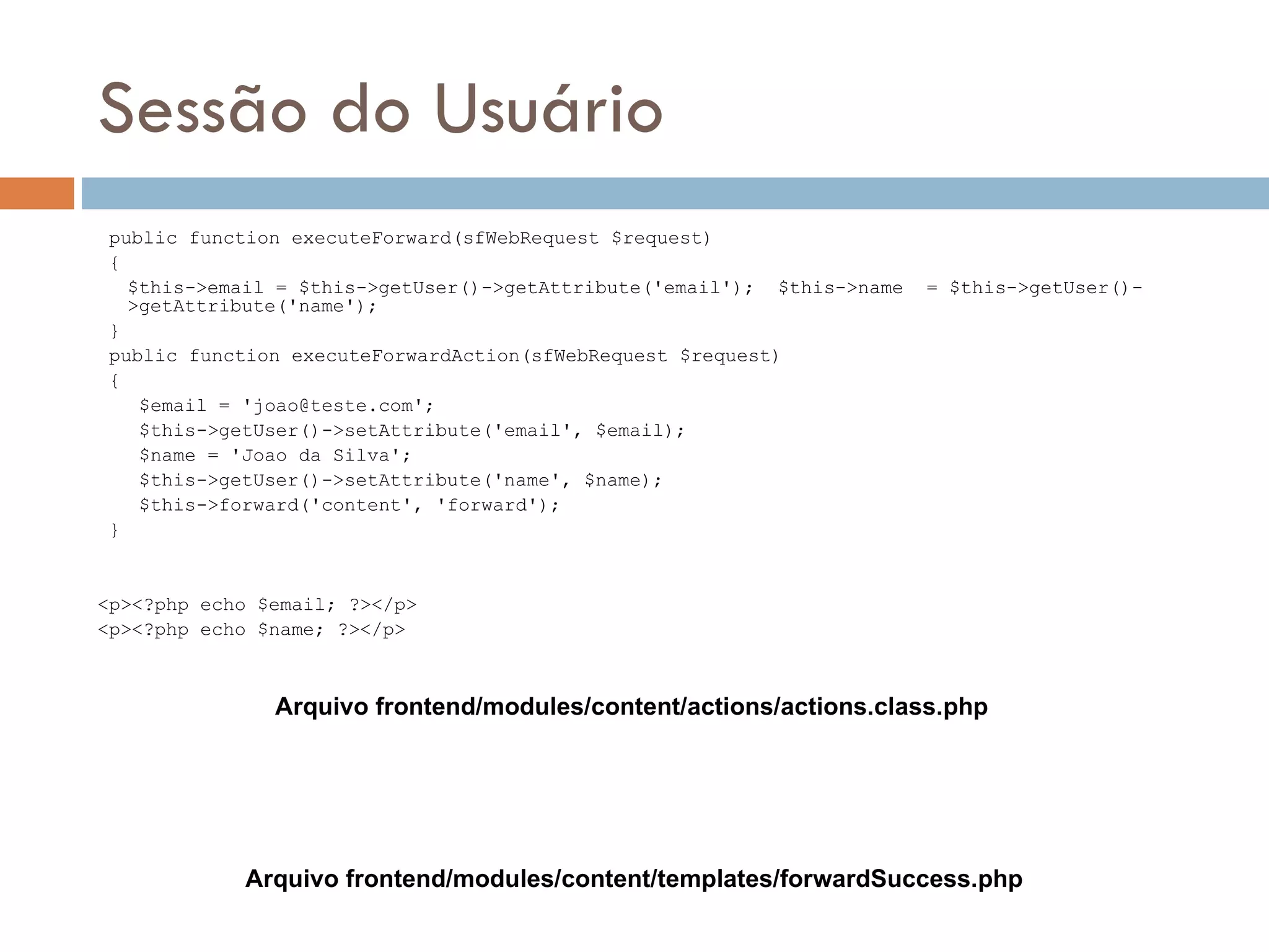 Sessão do Usuário public function executeForward(sfWebRequest $request) { $this->email = $this->getUser()->getAttribute('email'); $this->name = $this->getUser()- >getAttribute('name'); } public function executeForwardAction(sfWebRequest $request) { $email = 'joao@teste.com'; $this->getUser()->setAttribute('email', $email); $name = 'Joao da Silva'; $this->getUser()->setAttribute('name', $name); $this->forward('content', 'forward'); } <p><?php echo $email; ?></p> <p><?php echo $name; ?></p> Arquivo frontend/modules/content/actions/actions.class.php Arquivo frontend/modules/content/templates/forwardSuccess.php 