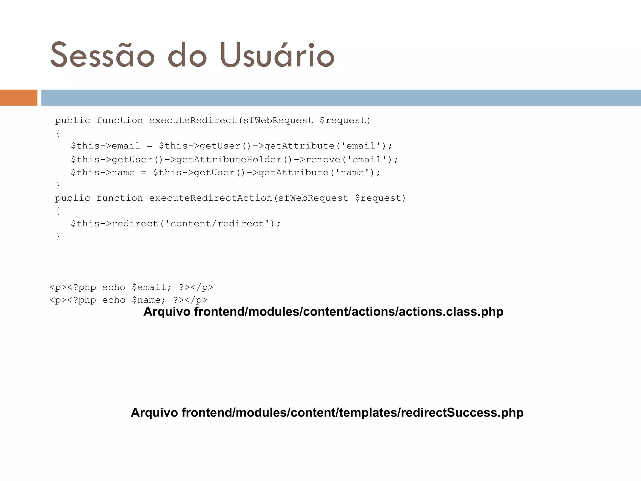 Sessão do Usuário public function executeRedirect(sfWebRequest $request) { $this->email = $this->getUser()->getAttribute('email'); $this->getUser()->getAttributeHolder()->remove('email'); $this->name = $this->getUser()->getAttribute('name'); } public function executeRedirectAction(sfWebRequest $request) { $this->redirect('content/redirect'); } <p><?php echo $email; ?></p> <p><?php echo $name; ?></p> Arquivo frontend/modules/content/actions/actions.class.php Arquivo frontend/modules/content/templates/redirectSuccess.php 
