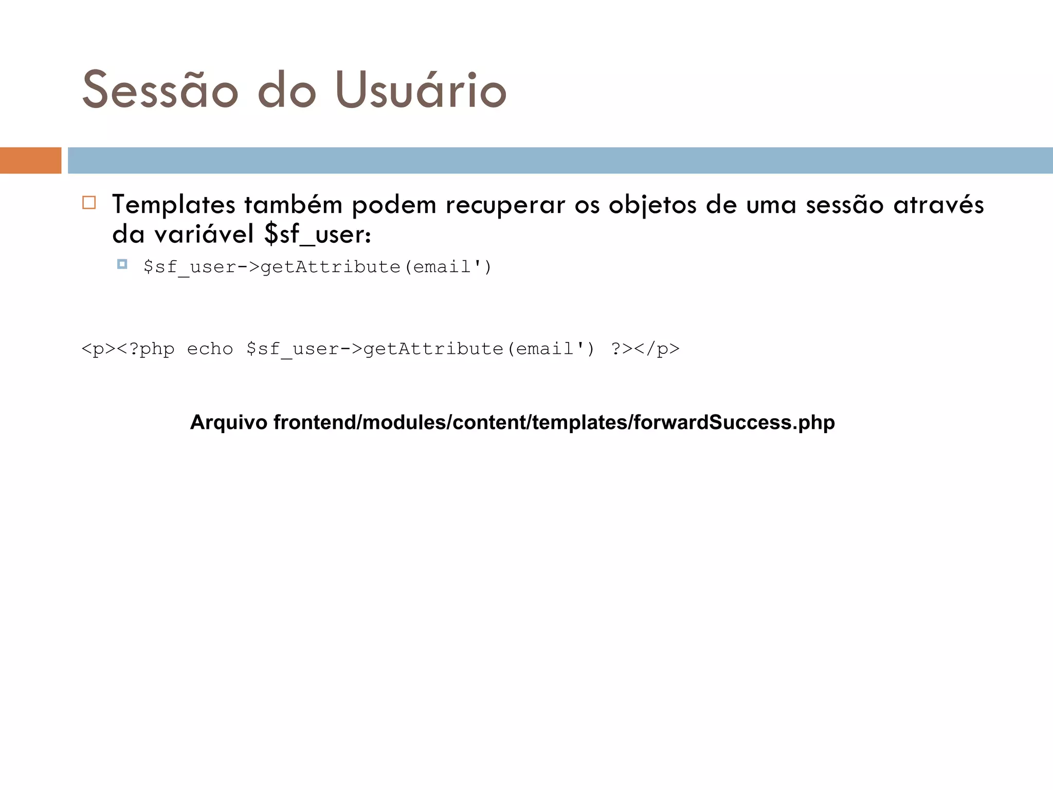 Sessão do Usuário  Templates também podem recuperar os objetos de uma sessão através da variável $sf_user:  $sf_user->getAttribute(email') <p><?php echo $sf_user->getAttribute(email') ?></p> Arquivo frontend/modules/content/templates/forwardSuccess.php 