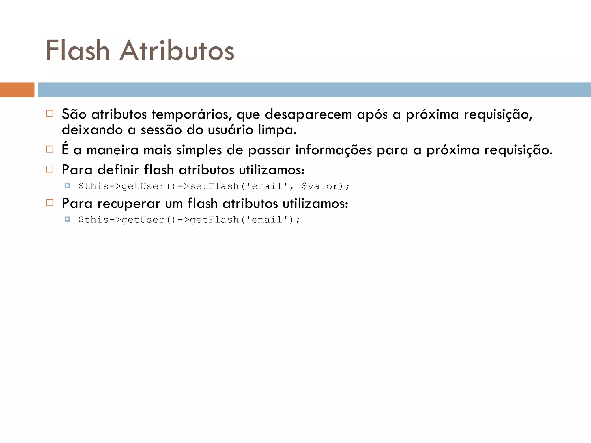 Flash Atributos  São atributos temporários, que desaparecem após a próxima requisição, deixando a sessão do usuário limpa.  É a maneira mais simples de passar informações para a próxima requisição.  Para definir flash atributos utilizamos:  $this->getUser()->setFlash('email', $valor);  Para recuperar um flash atributos utilizamos:  $this->getUser()->getFlash('email'); 