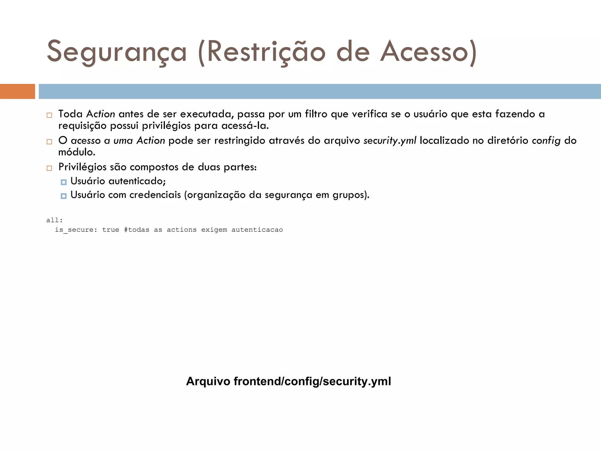 Segurança (Restrição de Acesso)  Toda Action antes de ser executada, passa por um filtro que verifica se o usuário que esta fazendo a requisição possui privilégios para acessá-la.  O acesso a uma Action pode ser restringido através do arquivo security.yml localizado no diretório config do módulo.  Privilégios são compostos de duas partes:  Usuário autenticado;  Usuário com credenciais (organização da segurança em grupos). all: is_secure: true #todas as actions exigem autenticacao Arquivo frontend/config/security.yml 