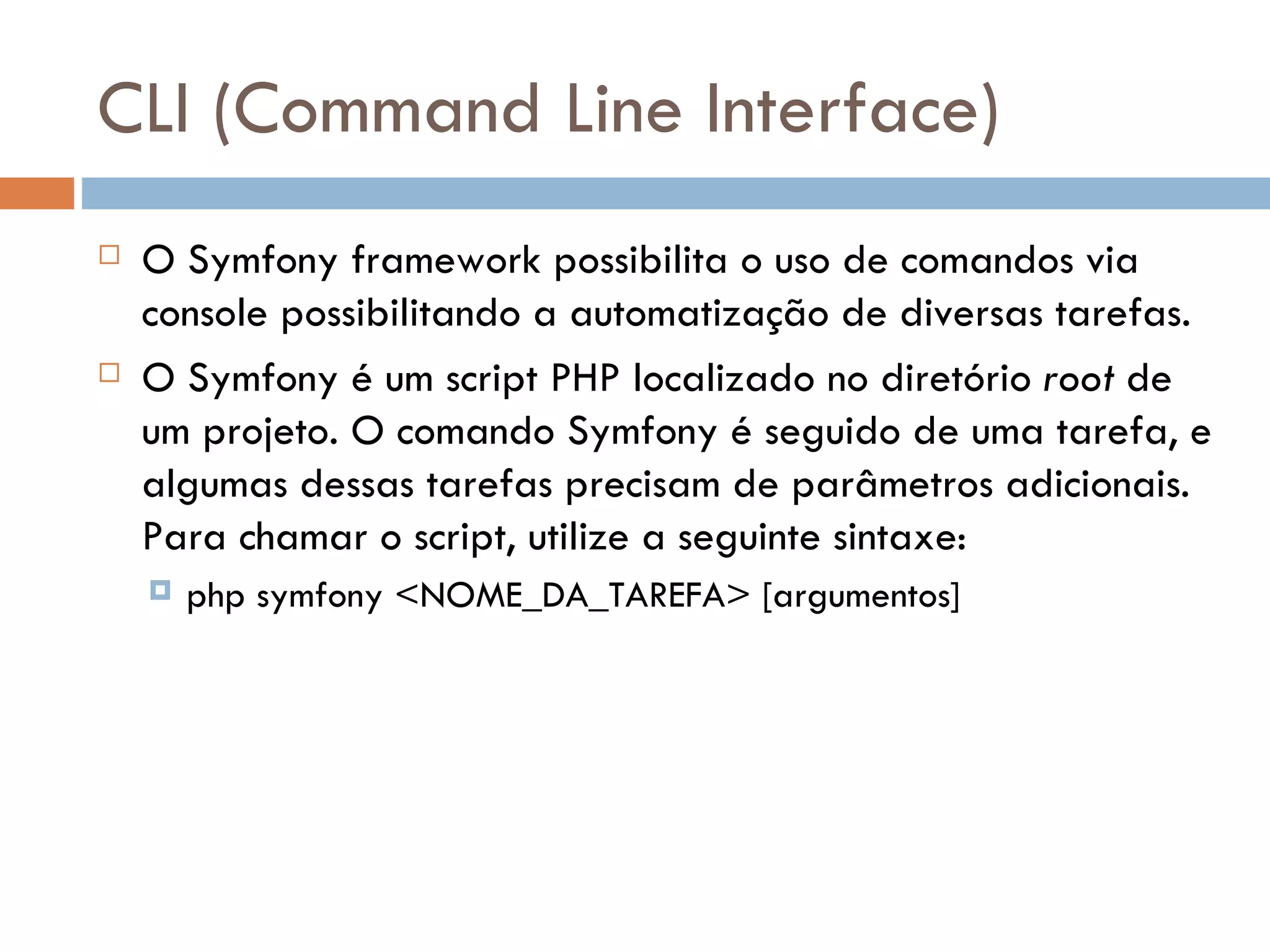 CLI (Command Line Interface)  O Symfony framework possibilita o uso de comandos via console possibilitando a automatização de diversas tarefas.  O Symfony é um script PHP localizado no diretório root de um projeto. O comando Symfony é seguido de uma tarefa, e algumas dessas tarefas precisam de parâmetros adicionais. Para chamar o script, utilize a seguinte sintaxe:  php symfony <NOME_DA_TAREFA> [argumentos] 