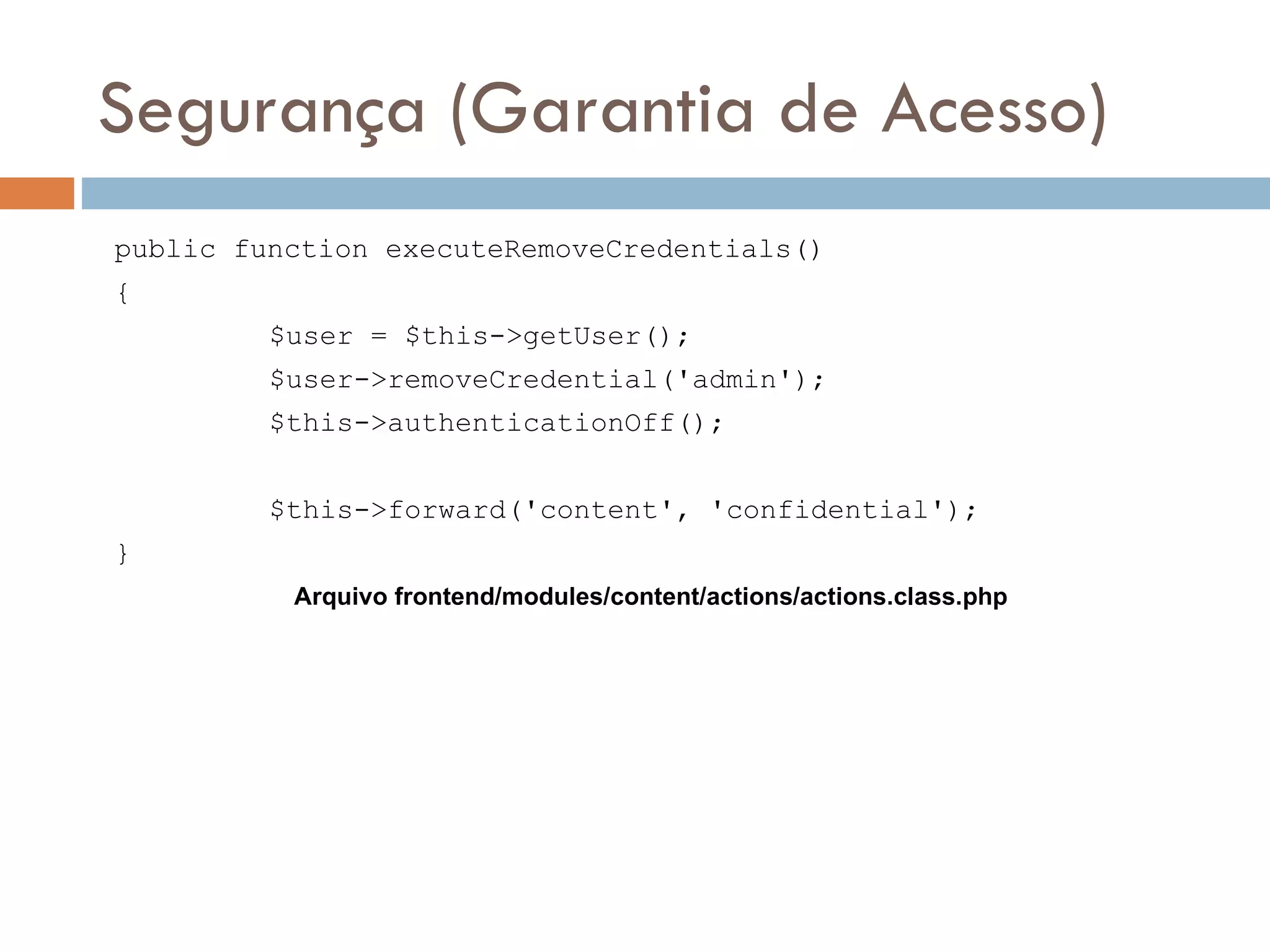 Segurança (Garantia de Acesso) public function executeRemoveCredentials() { $user = $this->getUser(); $user->removeCredential('admin'); $this->authenticationOff(); $this->forward('content', 'confidential'); } Arquivo frontend/modules/content/actions/actions.class.php 