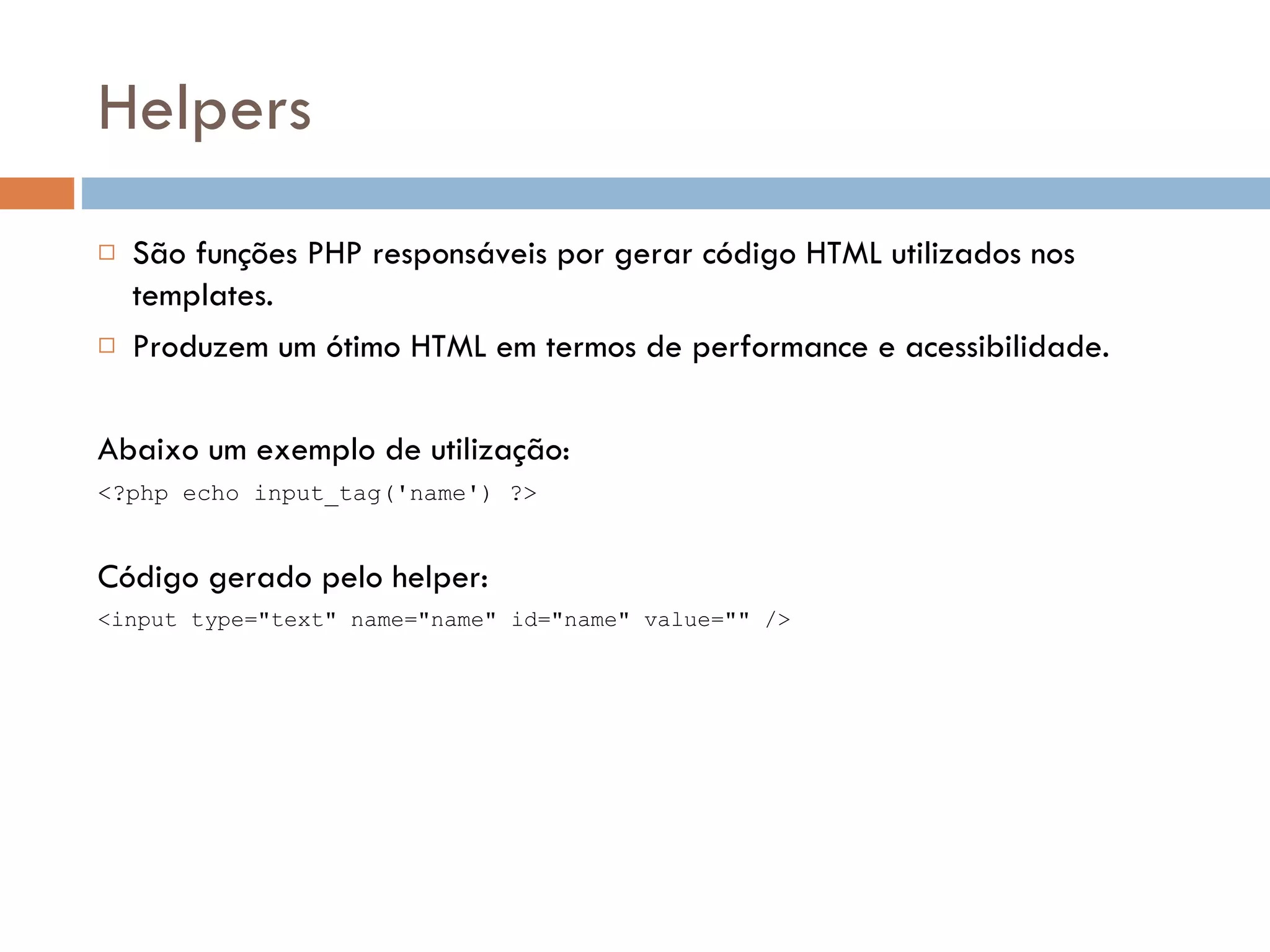 Helpers  São funções PHP responsáveis por gerar código HTML utilizados nos templates.  Produzem um ótimo HTML em termos de performance e acessibilidade. Abaixo um exemplo de utilização: <?php echo input_tag('name') ?> Código gerado pelo helper: <input type="text" name="name" id="name" value="" /> 