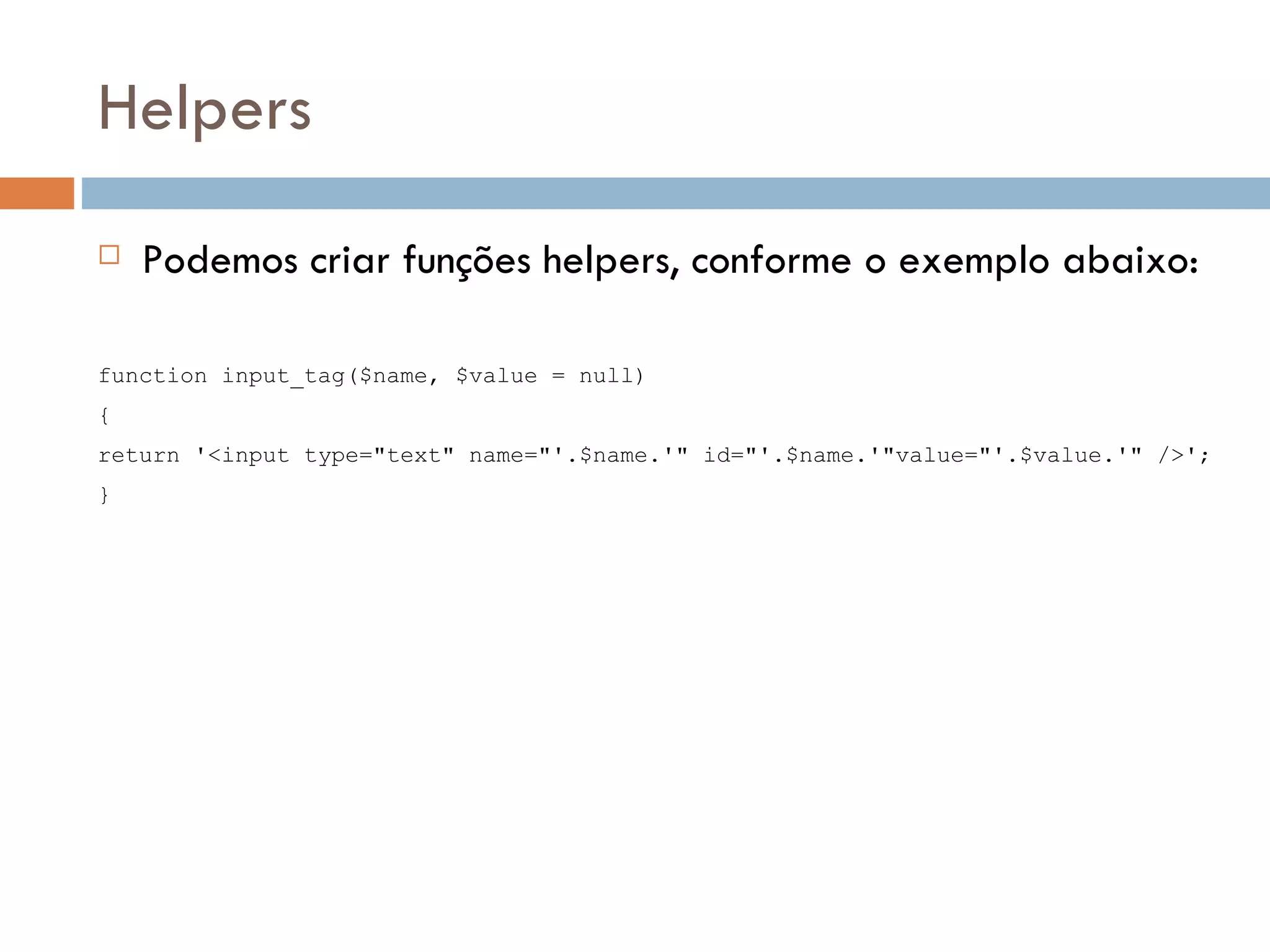 Helpers  Podemos criar funções helpers, conforme o exemplo abaixo: function input_tag($name, $value = null) { return '<input type="text" name="'.$name.'" id="'.$name.'"value="'.$value.'" />'; } 