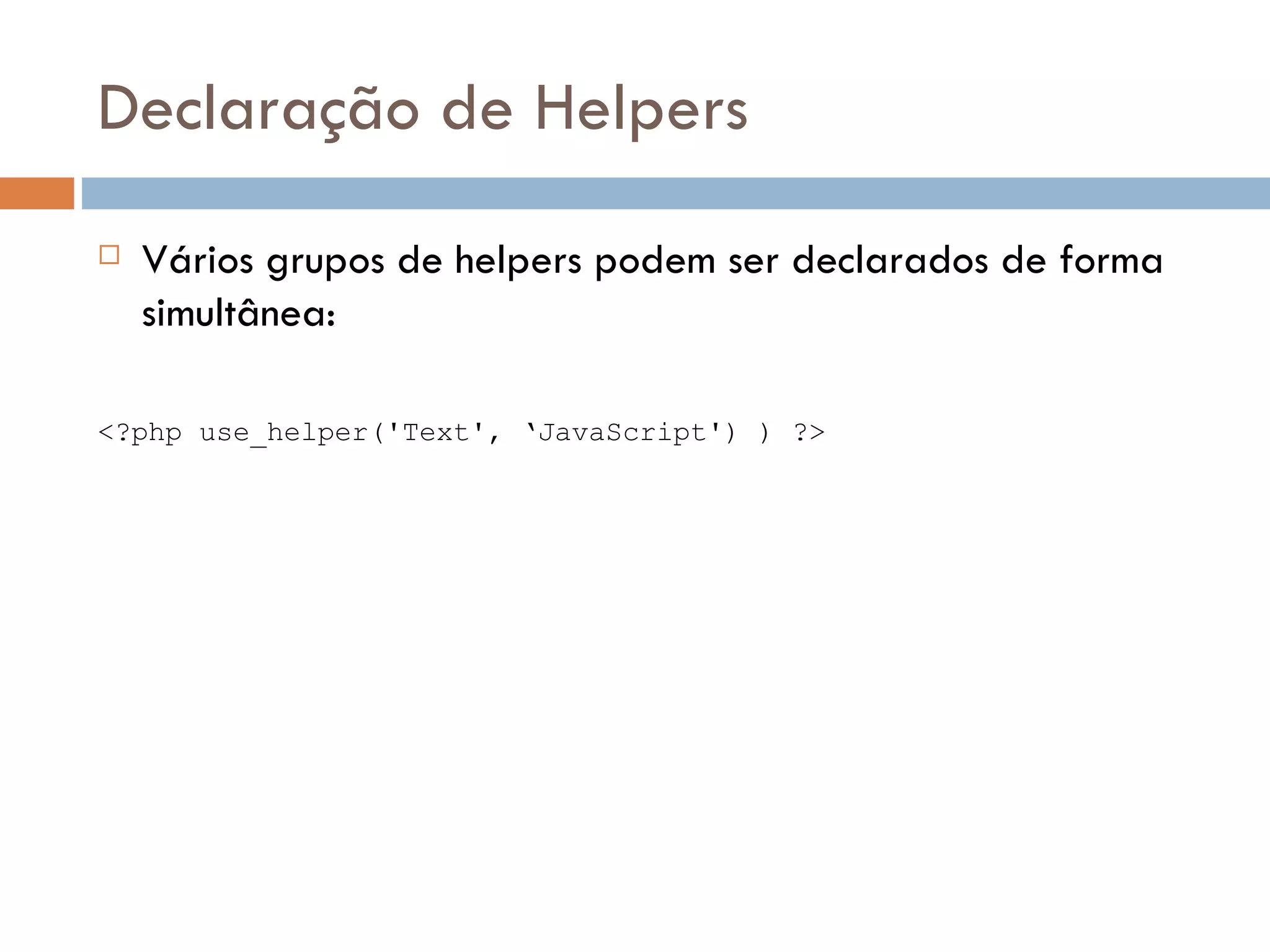 Declaração de Helpers  Vários grupos de helpers podem ser declarados de forma simultânea: <?php use_helper('Text', ‘JavaScript') ) ?> 