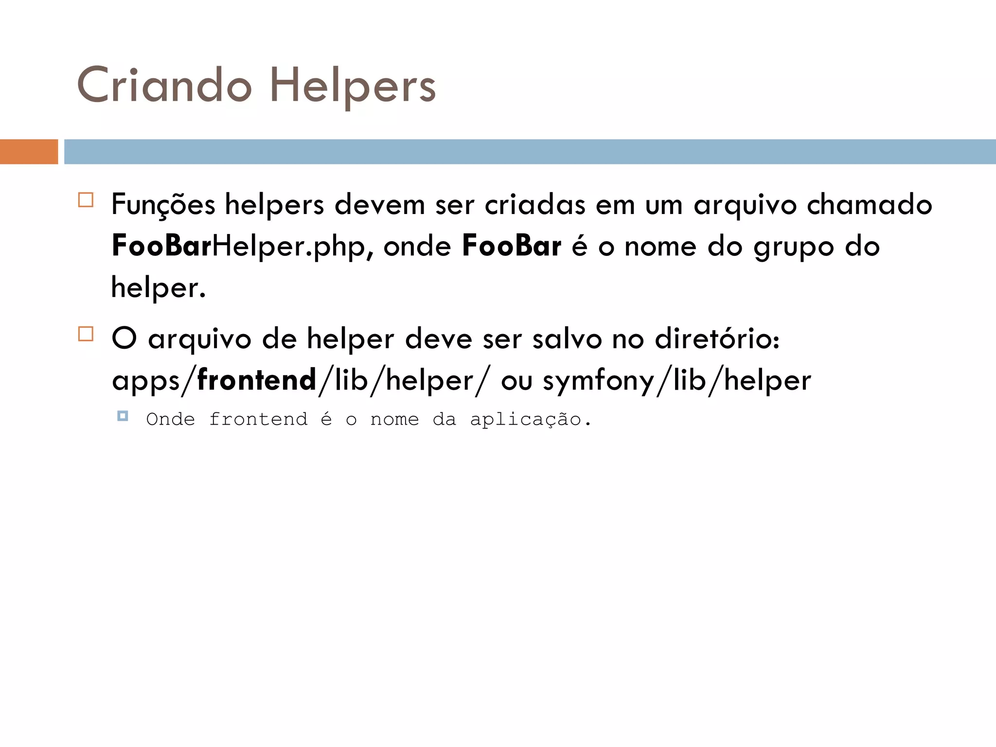 Criando Helpers  Funções helpers devem ser criadas em um arquivo chamado FooBarHelper.php, onde FooBar é o nome do grupo do helper.  O arquivo de helper deve ser salvo no diretório: apps/frontend/lib/helper/ ou symfony/lib/helper  Onde frontend é o nome da aplicação. 