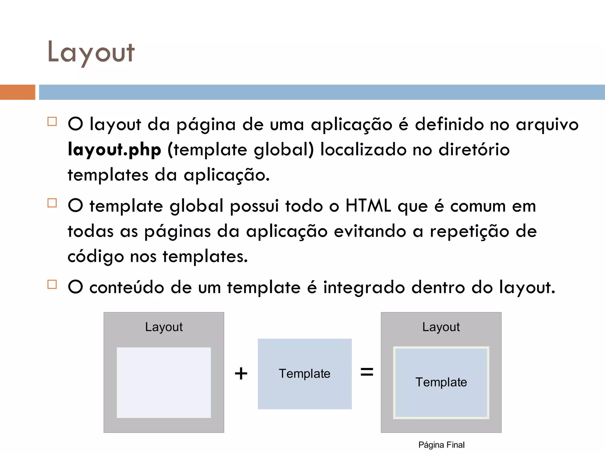 Layout  O layout da página de uma aplicação é definido no arquivo layout.php (template global) localizado no diretório templates da aplicação.  O template global possui todo o HTML que é comum em todas as páginas da aplicação evitando a repetição de código nos templates.  O conteúdo de um template é integrado dentro do layout. Layout Layout + Template = Template Página Final 