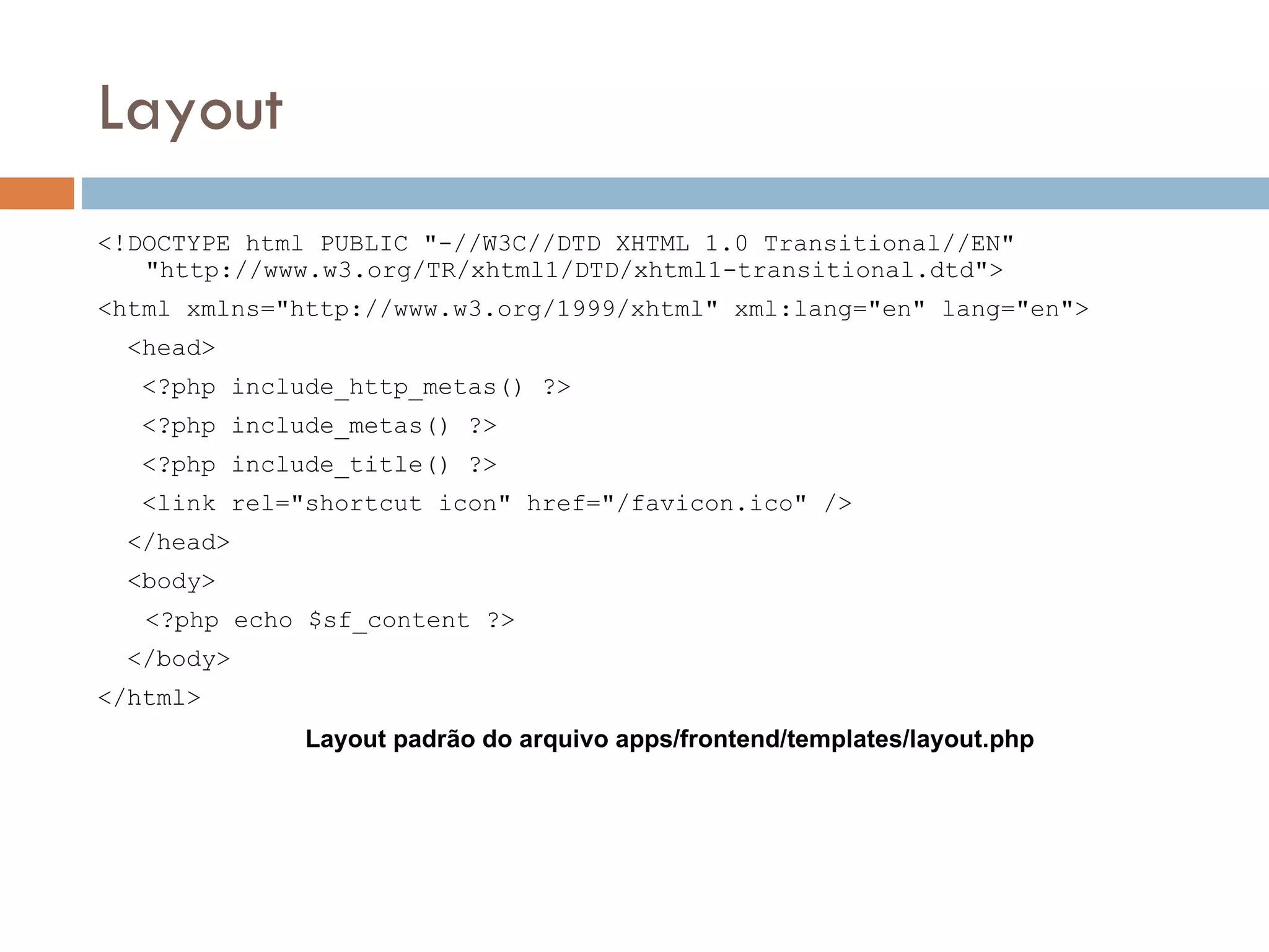 Layout <!DOCTYPE html PUBLIC "-//W3C//DTD XHTML 1.0 Transitional//EN" "http://www.w3.org/TR/xhtml1/DTD/xhtml1-transitional.dtd"> <html xmlns="http://www.w3.org/1999/xhtml" xml:lang="en" lang="en"> <head> <?php include_http_metas() ?> <?php include_metas() ?> <?php include_title() ?> <link rel="shortcut icon" href="/favicon.ico" /> </head> <body> <?php echo $sf_content ?> </body> </html> Layout padrão do arquivo apps/frontend/templates/layout.php 