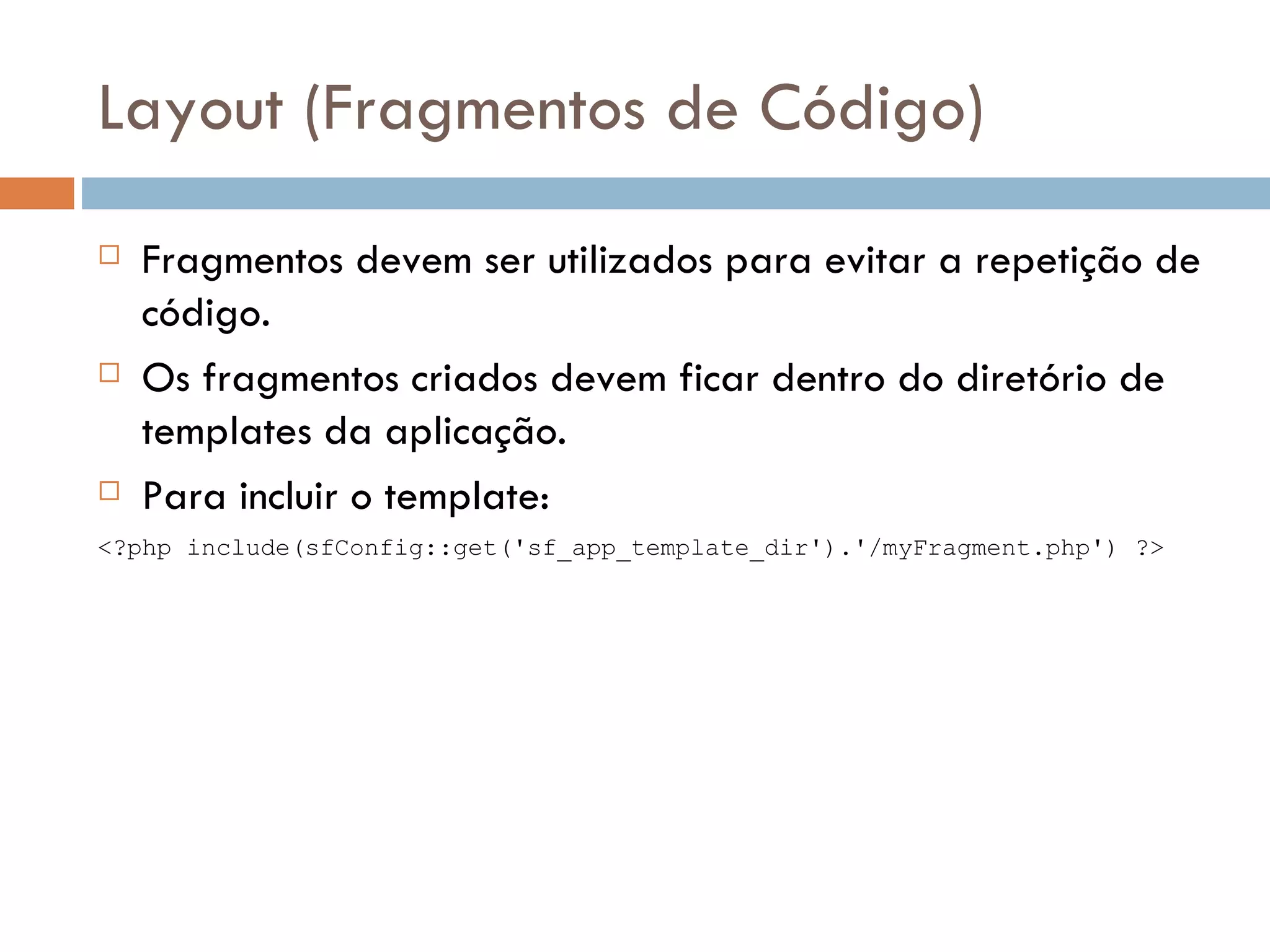 Layout (Fragmentos de Código)  Fragmentos devem ser utilizados para evitar a repetição de código.  Os fragmentos criados devem ficar dentro do diretório de templates da aplicação.  Para incluir o template: <?php include(sfConfig::get('sf_app_template_dir').'/myFragment.php') ?> 
