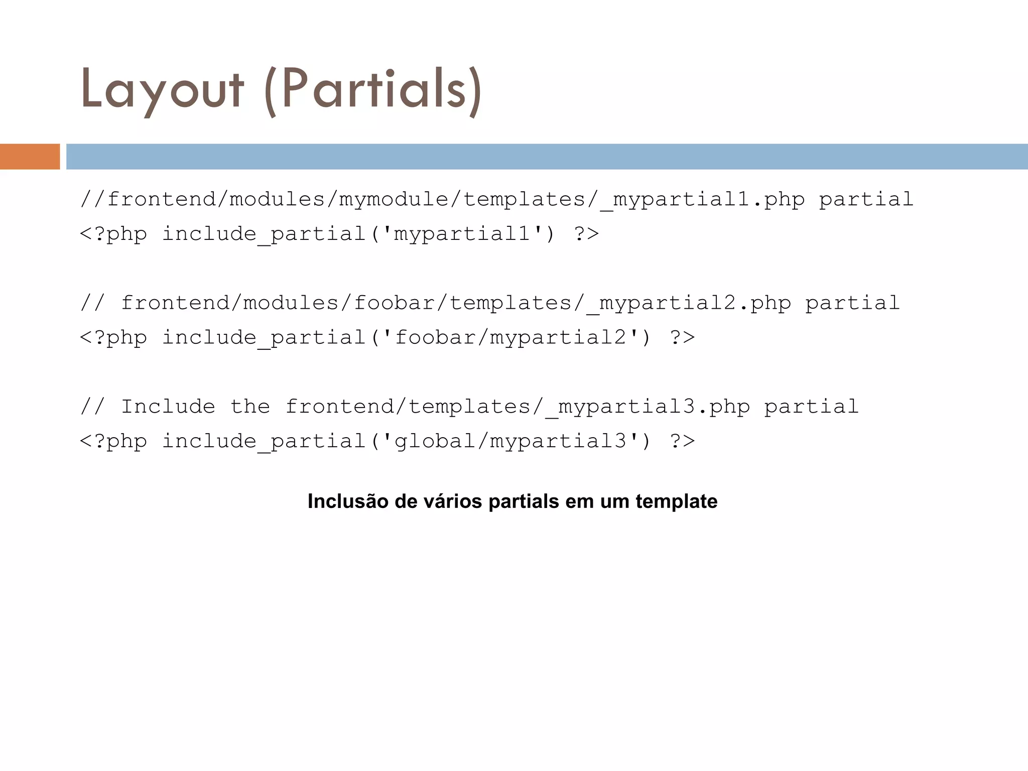 Layout (Partials) //frontend/modules/mymodule/templates/_mypartial1.php partial <?php include_partial('mypartial1') ?> // frontend/modules/foobar/templates/_mypartial2.php partial <?php include_partial('foobar/mypartial2') ?> // Include the frontend/templates/_mypartial3.php partial <?php include_partial('global/mypartial3') ?> Inclusão de vários partials em um template 