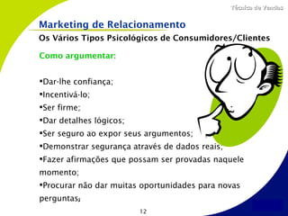 Técnica de Vendas


Marketing de Relacionamento
Os Vários Tipos Psicológicos de Consumidores/Clientes

Como argumentar:


Dar-lhe confiança;
Incentivá-lo;
Ser firme;
Dar detalhes lógicos;
Ser seguro ao expor seus argumentos;
Demonstrar segurança através de dados reais;
Fazer afirmações que possam ser provadas naquele
momento;
Procurar não dar muitas oportunidades para novas
perguntas;
                         12
 