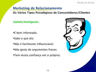 Técnica de Vendas


Marketing de Relacionamento
Os Vários Tipos Psicológicos de Consumidores/Clientes


Sabido/Inteligente.



É bem informado;

Sabe o que diz;

Não é facilmente influenciável;

Não gosta de argumentos fracos;

Tem muita confiança em si próprio;




                          13
 