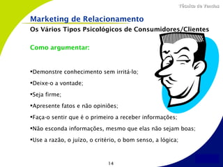 Técnica de Vendas


Marketing de Relacionamento
Os Vários Tipos Psicológicos de Consumidores/Clientes

Como argumentar:


Demonstre conhecimento sem irritá-lo;

Deixe-o a vontade;

Seja firme;

Apresente fatos e não opiniões;

Faça-o sentir que é o primeiro a receber informações;

Não esconda informações, mesmo que elas não sejam boas;

Use a razão, o juízo, o critério, o bom senso, a lógica;



                              14
 