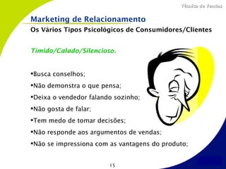 Técnica de Vendas


Marketing de Relacionamento
Os Vários Tipos Psicológicos de Consumidores/Clientes


Tímido/Calado/Silencioso.


Busca conselhos;
Não demonstra o que pensa;
Deixa o vendedor falando sozinho;
Não gosta de falar;
Tem medo de tomar decisões;
Não responde aos argumentos de vendas;
Não se impressiona com as vantagens do produto;


                        15
 