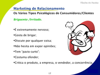 Técnica de Vendas


Marketing de Relacionamento
Os Vários Tipos Psicológicos de Consumidores/Clientes

Briguento /Irritado.


É extremamente nervoso;
Gosta de brigar;
Discute por qualquer coisa;
Não hesita em expor opiniões;
Tem “pavio curto”;
Costuma ofender;
Critica o produto, a empresa, o vendedor, a concorrência;


                         17
 