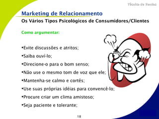 Técnica de Vendas


Marketing de Relacionamento
Os Vários Tipos Psicológicos de Consumidores/Clientes

Como argumentar:


Evite discussões e atritos;
Saiba ouví-lo;
Direcione-o para o bom senso;
Não use o mesmo tom de voz que ele;
Mantenha-se calmo e cortês;
Use suas próprias idéias para convencê-lo;
Procure criar um clima amistoso;
Seja paciente e tolerante;

                           18
 