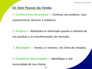Técnica de Vendas


Os Sete Passos da Venda

1. Conhecimento do produto — Conheça seu produto, suas

características técnicas e utilitárias.



2. Pesquisa — Mantenha-se informado quanto a clientela de

seu produto e as transformações do mercado.



3. Abordagem — Venda a si mesmo, crie clima de simpatia.



4. Estabelecer Necessidades — Identifique a real

necessidade de seu cliente.
                            19
 