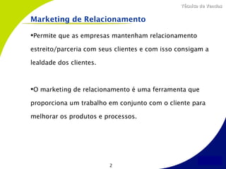 Técnica de Vendas


Marketing de Relacionamento

Permite que as empresas mantenham relacionamento

estreito/parceria com seus clientes e com isso consigam a

lealdade dos clientes.



O marketing de relacionamento é uma ferramenta que

proporciona um trabalho em conjunto com o cliente para

melhorar os produtos e processos.




                         2
 