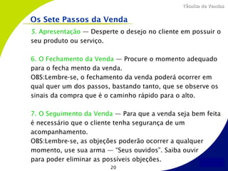 Técnica de Vendas


Os Sete Passos da Venda
5. Apresentação — Desperte o desejo no cliente em possuir o
seu produto ou serviço.

6. O Fechamento da Venda — Procure o momento adequado
para o fecha mento da venda.
OBS:Lembre-se, o fechamento da venda poderá ocorrer em
qual quer um dos passos, bastando tanto, que se observe os
sinais da compra que é o caminho rápido para o alto.

7. O Seguimento da Venda — Para que a venda seja bem feita
é necessário que o cliente tenha segurança de um
acompanhamento.
OBS:Lembre-se, as objeções poderão ocorrer a qualquer
momento, use sua arma — “Seus ouvidos”. Saiba ouvir
para poder eliminar as possíveis objeções.
                        20
 