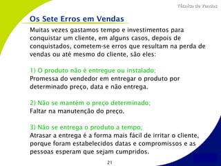 Técnica de Vendas


Os Sete Erros em Vendas
Muitas vezes gastamos tempo e investimentos para
conquistar um cliente, em alguns casos, depois de
conquistados, cometem-se erros que resultam na perda de
vendas ou até mesmo do cliente, são eles:

1) O produto não é entregue ou instalado;
Promessa do vendedor em entregar o produto por
determinado preço, data e não entrega.

2) Não se mantém o preço determinado;
Faltar na manutenção do preço.

3) Não se entrega o produto a tempo;
Atrasar a entrega é a forma mais fácil de irritar o cliente,
porque foram estabelecidos datas e compromissos e as
pessoas esperam que sejam cumpridos.
                           21
 