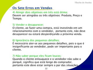 Técnica de Vendas


Os Sete Erros em Vendas
4) Atingir dois objetivos em três está ótimo;
Devem ser atingidos os três objetivos: Produto, Preço e
Tempo.

5) Vender e desaparecer;
O cliente, ao fazer uma compra, está investindo em um
relacionamento com o vendedor, portanto este, não deve
desaparecer ou estará desperdiçando a próxima venda.

6) Ignorância dos pequenos detalhes;
É necessário ater-se aos pequenos detalhes, pois o que é
insignificante ao vendedor, pode ser importante para o
cliente.

7) Não saber porque eles ficam loucos;
Quando o cliente enlouquece e o vendedor não sabe o
porquê, significa que está longe do comprador,
portanto este deve estar sempre a par das situações.
                         22
 