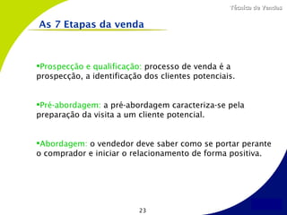 Técnica de Vendas


As 7 Etapas da venda



Prospecção e qualificação: processo de venda é a
prospecção, a identificação dos clientes potenciais.


Pré-abordagem: a pré-abordagem caracteriza-se pela
preparação da visita a um cliente potencial.


Abordagem: o vendedor deve saber como se portar perante
o comprador e iniciar o relacionamento de forma positiva.




                          23
 